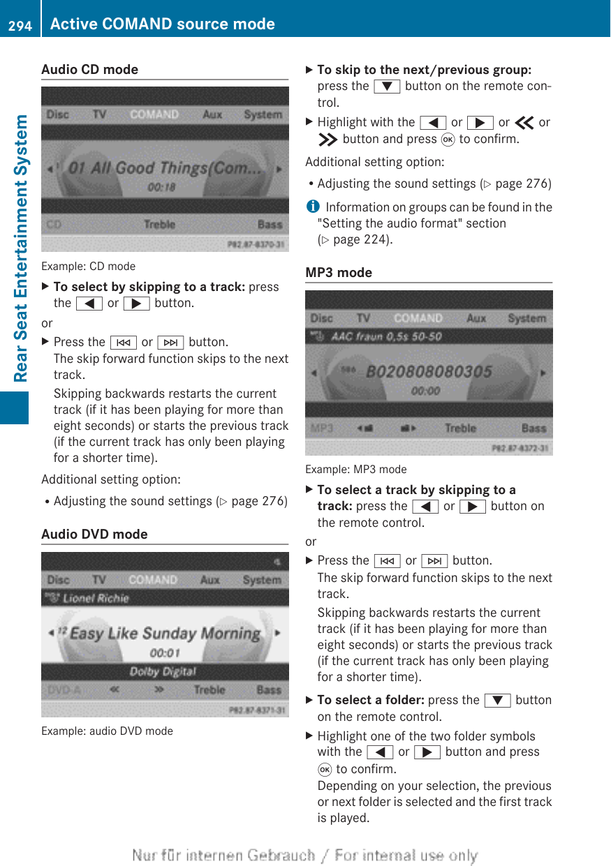 Audio CD modeExample: CD modeXTo select by skipping to a track: pressthe = or ; button.orXPress the E or F button.The skip forward function skips to the nexttrack.Skipping backwards restarts the currenttrack (if it has been playing for more thaneight seconds) or starts the previous track(if the current track has only been playingfor a shorter time).Additional setting option:RAdjusting the sound settings (Y page 276)Audio DVD modeExample: audio DVD modeXTo skip to the next/previous group:press the : button on the remote con-trol.XHighlight with the = or ; or b orc button and press 9 to confirm.Additional setting option:RAdjusting the sound settings (Y page 276)iInformation on groups can be found in the&quot;Setting the audio format&quot; section(Y page 224).MP3 modeExample: MP3 modeXTo select a track by skipping to a track: press the = or ; button onthe remote control.orXPress the E or F button.The skip forward function skips to the nexttrack.Skipping backwards restarts the currenttrack (if it has been playing for more thaneight seconds) or starts the previous track(if the current track has only been playingfor a shorter time).XTo select a folder: press the : buttonon the remote control.XHighlight one of the two folder symbolswith the = or ; button and press9 to confirm.Depending on your selection, the previousor next folder is selected and the first trackis played.294 Active COMAND source modeRear Seat Entertainment System