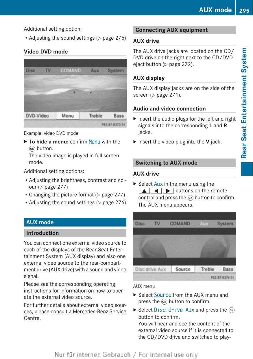 Additional setting option:RAdjusting the sound settings (Y page 276)Video DVD modeExample: video DVD modeXTo hide a menu: confirm Menu with the9 button.The video image is played in full screenmode.Additional setting options:RAdjusting the brightness, contrast and col-our (Y page 277)RChanging the picture format (Y page 277)RAdjusting the sound settings (Y page 276)AUX modeIntroductionYou can connect one external video source toeach of the displays of the Rear Seat Enter-tainment System (AUX display) and also oneexternal video source to the rear-compart-ment drive (AUX drive) with a sound and videosignal.Please see the corresponding operatinginstructions for information on how to oper-ate the external video source.For further details about external video sour-ces, please consult a Mercedes-Benz ServiceCentre.Connecting AUX equipmentAUX driveThe AUX drive jacks are located on the CD/DVD drive on the right next to the CD/DVDeject button (Y page 272).AUX displayThe AUX display jacks are on the side of thescreen (Y page 271).Audio and video connectionXInsert the audio plugs for the left and rightsignals into the corresponding L and Rjacks.XInsert the video plug into the V jack.Switching to AUX modeAUX driveXSelect Aux in the menu using the9=; buttons on the remotecontrol and press the 9 button to confirm.The AUX menu appears.AUX menuXSelect Source from the AUX menu andpress the 9 button to confirm.XSelect Disc drive Aux and press the 9button to confirm.You will hear and see the content of theexternal video source if it is connected tothe CD/DVD drive and switched to play-AUX mode 295Rear Seat Entertainment SystemZ