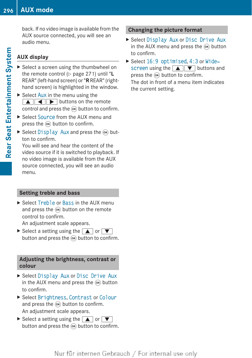 back. If no video image is available from theAUX source connected, you will see anaudio menu.AUX displayXSelect a screen using the thumbwheel onthe remote control (Y page 271) until &quot;LREAR&quot; (left-hand screen) or &quot;R REAR&quot; (right-hand screen) is highlighted in the window.XSelect Aux in the menu using the9=; buttons on the remotecontrol and press the 9 button to confirm.XSelect Source from the AUX menu andpress the 9 button to confirm.XSelect Display Aux and press the 9 but-ton to confirm.You will see and hear the content of thevideo source if it is switched to playback. Ifno video image is available from the AUXsource connected, you will see an audiomenu.Setting treble and bassXSelect Treble or Bass in the AUX menuand press the 9 button on the remotecontrol to confirm.An adjustment scale appears.XSelect a setting using the 9 or :button and press the 9 button to confirm.Adjusting the brightness, contrast orcolourXSelect Display Aux or Disc Drive Auxin the AUX menu and press the 9 buttonto confirm.XSelect Brightness, Contrast or Colourand press the 9 button to confirm.An adjustment scale appears.XSelect a setting using the 9 or :button and press the 9 button to confirm.Changing the picture formatXSelect Display Aux or Disc Drive Auxin the AUX menu and press the 9 buttonto confirm.XSelect 16:9 optimised, 4:3 or Wide‐screen using the 9: buttons andpress the 9 button to confirm.The dot in front of a menu item indicatesthe current setting.296 AUX modeRear Seat Entertainment System