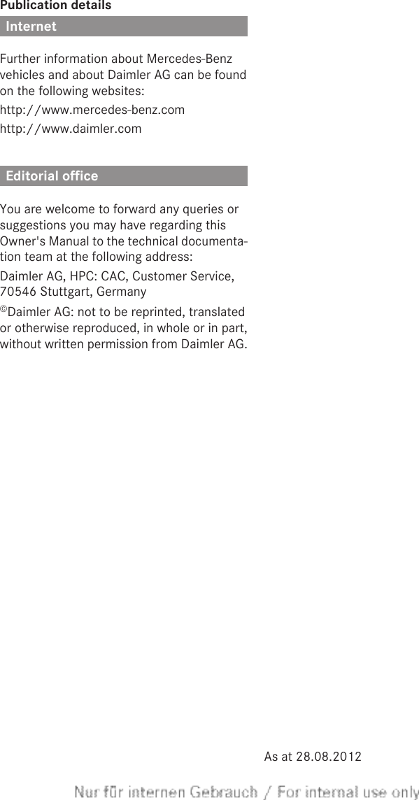Publication detailsInternetFurther information about Mercedes-Benzvehicles and about Daimler AG can be foundon the following websites:http://www.mercedes-benz.comhttp://www.daimler.comEditorial officeYou are welcome to forward any queries orsuggestions you may have regarding thisOwner&apos;s Manual to the technical documenta-tion team at the following address:Daimler AG, HPC: CAC, Customer Service,70546 Stuttgart, Germany©Daimler AG: not to be reprinted, translatedor otherwise reproduced, in whole or in part,without written permission from Daimler AG.As at 28.08.2012