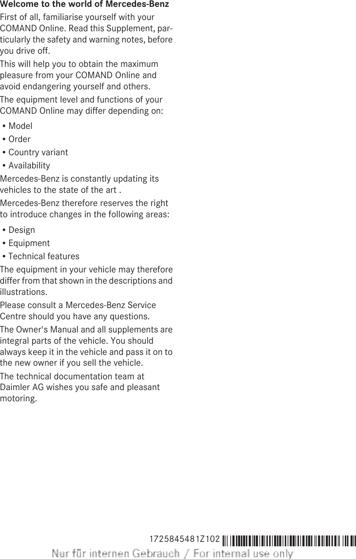 Welcome to the world of Mercedes-BenzFirst of all, familiarise yourself with yourCOMAND Online. Read this Supplement, par-ticularly the safety and warning notes, beforeyou drive off.This will help you to obtain the maximumpleasure from your COMAND Online andavoid endangering yourself and others.The equipment level and functions of yourCOMAND Online may differ depending on:RModelROrderRCountry variantRAvailabilityMercedes-Benz is constantly updating itsvehicles to the state of the art .Mercedes-Benz therefore reserves the rightto introduce changes in the following areas:RDesignREquipmentRTechnical featuresThe equipment in your vehicle may thereforediffer from that shown in the descriptions andillustrations.Please consult a Mercedes-Benz ServiceCentre should you have any questions.The Owner&apos;s Manual and all supplements areintegral parts of the vehicle. You shouldalways keep it in the vehicle and pass it on tothe new owner if you sell the vehicle.The technical documentation team atDaimler AG wishes you safe and pleasantmotoring.1725845481Z102 É1725845481Z102dËÍ 