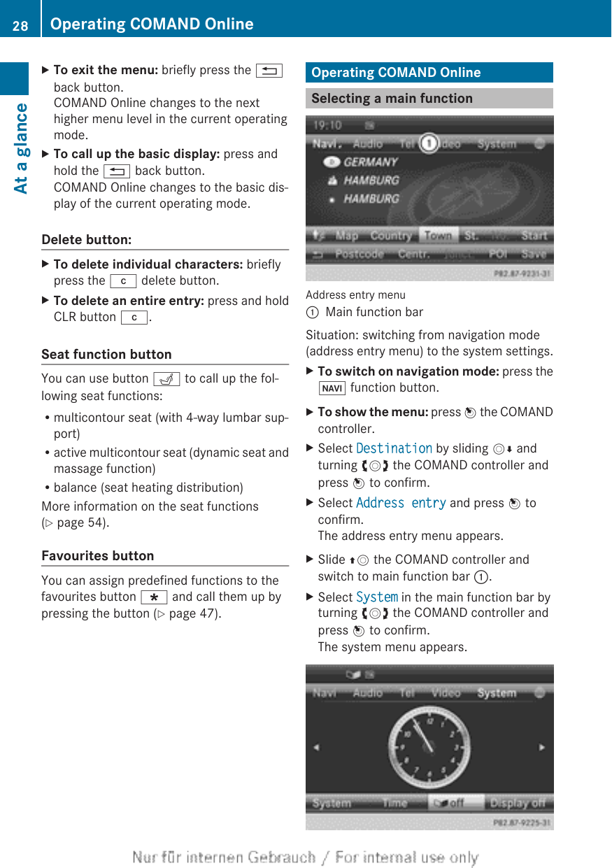 XTo exit the menu: briefly press the %back button.COMAND Online changes to the nexthigher menu level in the current operatingmode.XTo call up the basic display: press andhold the % back button.COMAND Online changes to the basic dis-play of the current operating mode.Delete button:XTo delete individual characters: brieflypress the j delete button.XTo delete an entire entry: press and holdCLR button j.Seat function buttonYou can use button T to call up the fol-lowing seat functions:Rmulticontour seat (with 4-way lumbar sup-port)Ractive multicontour seat (dynamic seat andmassage function)Rbalance (seat heating distribution)More information on the seat functions(Y page 54).Favourites buttonYou can assign predefined functions to thefavourites button ; and call them up bypressing the button (Y page 47).Operating COMAND OnlineSelecting a main functionAddress entry menu:Main function barSituation: switching from navigation mode(address entry menu) to the system settings.XTo switch on navigation mode: press theØ function button.XTo show the menu: press W the COMANDcontroller.XSelect Destination by sliding VÆ andturning cVd the COMAND controller andpress W to confirm.XSelect Address entry and press W toconfirm.The address entry menu appears.XSlide ZV the COMAND controller andswitch to main function bar :.XSelect System in the main function bar byturning cVd the COMAND controller andpress W to confirm.The system menu appears.28 Operating COMAND OnlineAt a glance
