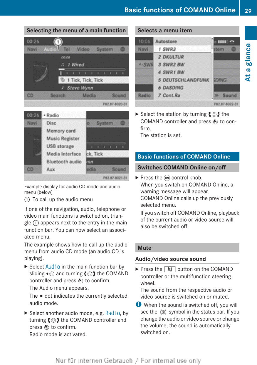 Selecting the menu of a main functionExample display for audio CD mode and audiomenu (below):To call up the audio menuIf one of the navigation, audio, telephone orvideo main functions is switched on, trian-gle : appears next to the entry in the mainfunction bar. You can now select an associ-ated menu.The example shows how to call up the audiomenu from audio CD mode (an audio CD isplaying).XSelect Audio in the main function bar bysliding ZV and turning cVd the COMANDcontroller and press W to confirm.The Audio menu appears.The # dot indicates the currently selectedaudio mode.XSelect another audio mode, e.g. Radio, byturning cVd the COMAND controller andpress W to confirm.Radio mode is activated.Selects a menu itemXSelect the station by turning cVd theCOMAND controller and press W to con-firm.The station is set.Basic functions of COMAND OnlineSwitches COMAND Online on/offXPress the q control knob.When you switch on COMAND Online, awarning message will appear.COMAND Online calls up the previouslyselected menu.If you switch off COMAND Online, playbackof the current audio or video source willalso be switched off.MuteAudio/video source soundXPress the 8 button on the COMANDcontroller or the multifunction steeringwheel.The sound from the respective audio orvideo source is switched on or muted.iWhen the sound is switched off, you willsee the , symbol in the status bar. If youchange the audio or video source or changethe volume, the sound is automaticallyswitched on.Basic functions of COMAND Online 29At a glance