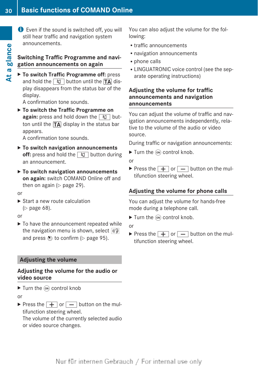 iEven if the sound is switched off, you willstill hear traffic and navigation systemannouncements.Switching Traffic Programme and navi-gation announcements on againXTo switch Traffic Programme off: pressand hold the 8 button until the . dis-play disappears from the status bar of thedisplay.A confirmation tone sounds.XTo switch the Traffic Programme on again: press and hold down the 8 but-ton until the . display in the status barappears.A confirmation tone sounds.XTo switch navigation announcements off: press and hold the 8 button duringan announcement.XTo switch navigation announcements on again: switch COMAND Online off andthen on again (Y page 29).orXStart a new route calculation(Y page 68).orXTo have the announcement repeated whilethe navigation menu is shown, select +and press W to confirm (Y page 95).Adjusting the volumeAdjusting the volume for the audio orvideo sourceXTurn the q control knoborXPress the W or X button on the mul-tifunction steering wheel.The volume of the currently selected audioor video source changes.You can also adjust the volume for the fol-lowing:Rtraffic announcementsRnavigation announcementsRphone callsRLINGUATRONIC voice control (see the sep-arate operating instructions)Adjusting the volume for trafficannouncements and navigationannouncementsYou can adjust the volume of traffic and nav-igation announcements independently, rela-tive to the volume of the audio or videosource.During traffic or navigation announcements:XTurn the q control knob.orXPress the W or X button on the mul-tifunction steering wheel.Adjusting the volume for phone callsYou can adjust the volume for hands-freemode during a telephone call.XTurn the q control knob.orXPress the W or X button on the mul-tifunction steering wheel.30 Basic functions of COMAND OnlineAt a glance
