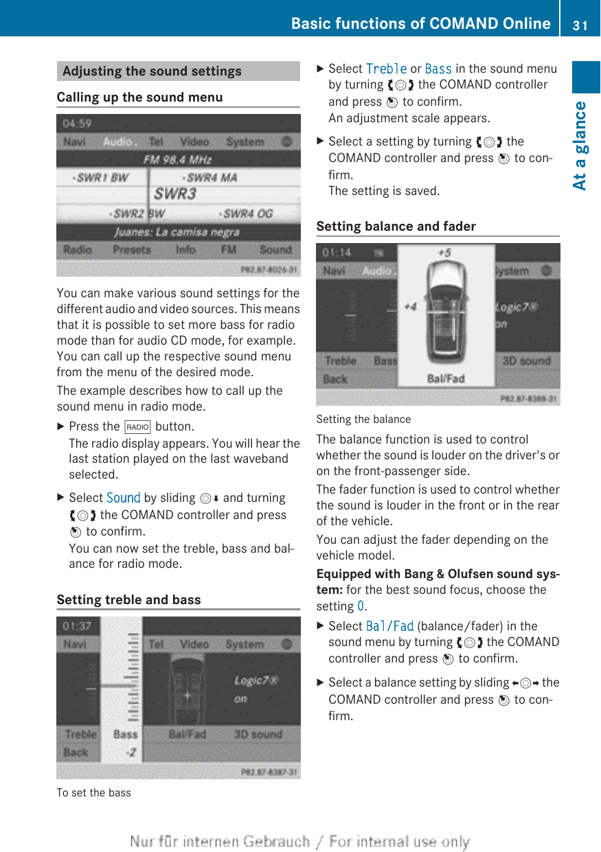 Adjusting the sound settingsCalling up the sound menuYou can make various sound settings for thedifferent audio and video sources. This meansthat it is possible to set more bass for radiomode than for audio CD mode, for example.You can call up the respective sound menufrom the menu of the desired mode.The example describes how to call up thesound menu in radio mode.XPress the $ button.The radio display appears. You will hear thelast station played on the last wavebandselected.XSelect Sound by sliding VÆ and turningcVd the COMAND controller and pressW to confirm.You can now set the treble, bass and bal-ance for radio mode.Setting treble and bassTo set the bassXSelect Treble or Bass in the sound menuby turning cVd the COMAND controllerand press W to confirm.An adjustment scale appears.XSelect a setting by turning cVd theCOMAND controller and press W to con-firm.The setting is saved.Setting balance and faderSetting the balanceThe balance function is used to controlwhether the sound is louder on the driver&apos;s oron the front-passenger side.The fader function is used to control whetherthe sound is louder in the front or in the rearof the vehicle.You can adjust the fader depending on thevehicle model.Equipped with Bang &amp; Olufsen sound sys-tem: for the best sound focus, choose thesetting 0.XSelect Bal/Fad (balance/fader) in thesound menu by turning cVd the COMANDcontroller and press W to confirm.XSelect a balance setting by sliding XVY theCOMAND controller and press W to con-firm.Basic functions of COMAND Online 31At a glance