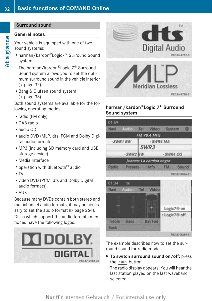 Surround soundGeneral notesYour vehicle is equipped with one of twosound systems:Rharman/kardon®Logic7® Surround SoundsystemThe harman/kardon®Logic 7® SurroundSound system allows you to set the opti-mum surround sound in the vehicle interior(Y page 32).RBang &amp; Olufsen sound system(Y page 33)Both sound systems are available for the fol-lowing operating modes:Rradio (FM only)RDAB radioRaudio CDRaudio DVD (MLP, dts, PCM and Dolby Digi-tal audio formats)RMP3 (including SD memory card and USBstorage device)RMedia InterfaceRoperation with Bluetooth® audioRTVRvideo DVD (PCM, dts and Dolby Digitalaudio formats)RAUXBecause many DVDs contain both stereo andmultichannel audio formats, it may be neces-sary to set the audio format (Y page 264).Discs which support the audio formats men-tioned have the following logos:harman/kardon®Logic 7® SurroundSound systemThe example describes how to set the sur-round sound for radio mode.XTo switch surround sound on/off: pressthe $ button.The radio display appears. You will hear thelast station played on the last wavebandselected.32 Basic functions of COMAND OnlineAt a glance