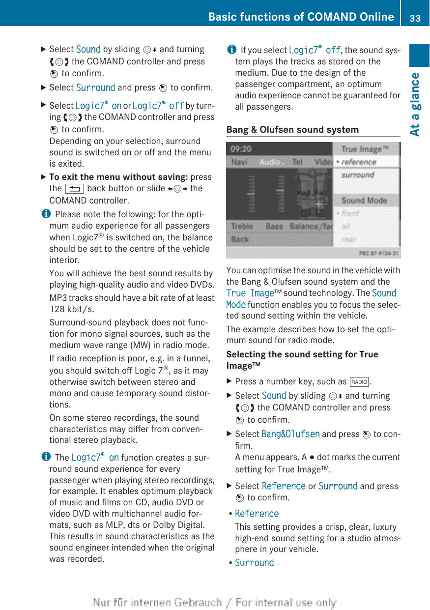XSelect Sound by sliding VÆ and turningcVd the COMAND controller and pressW to confirm.XSelect Surround and press W to confirm.XSelect Logic7® on or Logic7® off by turn-ing cVd the COMAND controller and pressW to confirm.Depending on your selection, surroundsound is switched on or off and the menuis exited.XTo exit the menu without saving: pressthe % back button or slide XVY theCOMAND controller.iPlease note the following: for the opti-mum audio experience for all passengerswhen Logic7® is switched on, the balanceshould be set to the centre of the vehicleinterior.You will achieve the best sound results byplaying high-quality audio and video DVDs.MP3 tracks should have a bit rate of at least128 kbit/s.Surround-sound playback does not func-tion for mono signal sources, such as themedium wave range (MW) in radio mode.If radio reception is poor, e.g. in a tunnel,you should switch off Logic 7®, as it mayotherwise switch between stereo andmono and cause temporary sound distor-tions.On some stereo recordings, the soundcharacteristics may differ from conven-tional stereo playback.iThe Logic7® on function creates a sur-round sound experience for everypassenger when playing stereo recordings,for example. It enables optimum playbackof music and films on CD, audio DVD orvideo DVD with multichannel audio for-mats, such as MLP, dts or Dolby Digital.This results in sound characteristics as thesound engineer intended when the originalwas recorded.iIf you select Logic7® off, the sound sys-tem plays the tracks as stored on themedium. Due to the design of thepassenger compartment, an optimumaudio experience cannot be guaranteed forall passengers.Bang &amp; Olufsen sound systemYou can optimise the sound in the vehicle withthe Bang &amp; Olufsen sound system and theTrue Image™ sound technology. The Sound Mode function enables you to focus the selec-ted sound setting within the vehicle.The example describes how to set the opti-mum sound for radio mode.Selecting the sound setting for True Image™XPress a number key, such as $.XSelect Sound by sliding VÆ and turningcVd the COMAND controller and pressW to confirm.XSelect Bang&amp;Olufsen and press W to con-firm.A menu appears. A # dot marks the currentsetting for True Image™.XSelect Reference or Surround and pressW to confirm.RReferenceThis setting provides a crisp, clear, luxuryhigh-end sound setting for a studio atmos-phere in your vehicle.RSurroundBasic functions of COMAND Online 33At a glance