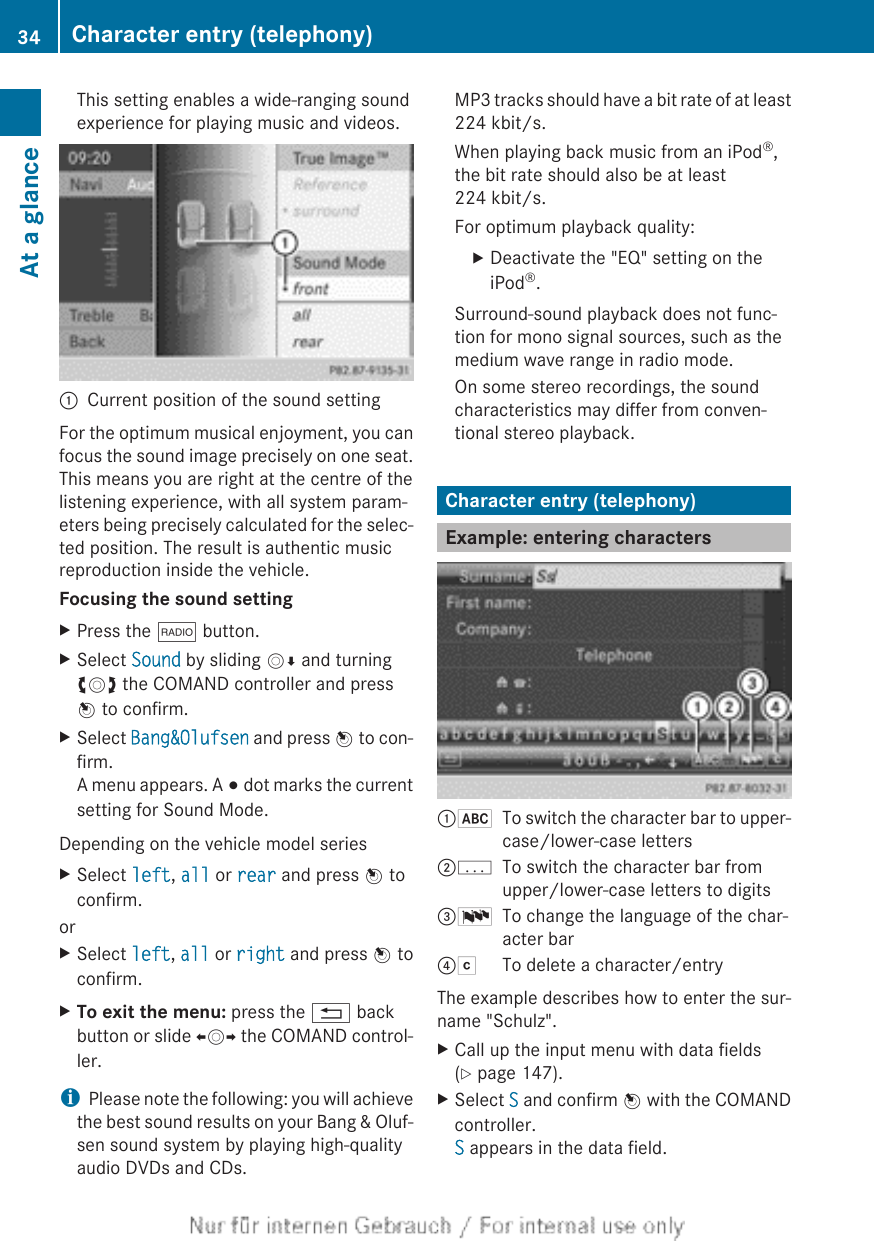 This setting enables a wide-ranging soundexperience for playing music and videos.:Current position of the sound settingFor the optimum musical enjoyment, you canfocus the sound image precisely on one seat.This means you are right at the centre of thelistening experience, with all system param-eters being precisely calculated for the selec-ted position. The result is authentic musicreproduction inside the vehicle.Focusing the sound settingXPress the $ button.XSelect Sound by sliding VÆ and turningcVd the COMAND controller and pressW to confirm.XSelect Bang&amp;Olufsen and press W to con-firm.A menu appears. A # dot marks the currentsetting for Sound Mode.Depending on the vehicle model seriesXSelect left, all or rear and press W toconfirm.orXSelect left, all or right and press W toconfirm.XTo exit the menu: press the % backbutton or slide XVY the COMAND control-ler.iPlease note the following: you will achievethe best sound results on your Bang &amp; Oluf-sen sound system by playing high-qualityaudio DVDs and CDs.MP3 tracks should have a bit rate of at least224 kbit/s.When playing back music from an iPod®,the bit rate should also be at least224 kbit/s.For optimum playback quality:XDeactivate the &quot;EQ&quot; setting on theiPod®.Surround-sound playback does not func-tion for mono signal sources, such as themedium wave range in radio mode.On some stereo recordings, the soundcharacteristics may differ from conven-tional stereo playback.Character entry (telephony)Example: entering characters:*To switch the character bar to upper-case/lower-case letters;pTo switch the character bar fromupper/lower-case letters to digits=BTo change the language of the char-acter bar?FTo delete a character/entryThe example describes how to enter the sur-name &quot;Schulz&quot;.XCall up the input menu with data fields(Y page 147).XSelect S and confirm W with the COMANDcontroller.S appears in the data field.34 Character entry (telephony)At a glance