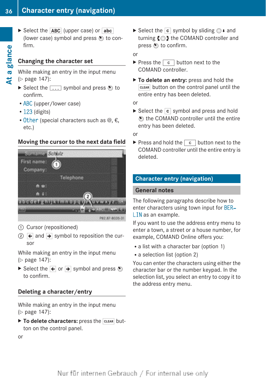 XSelect the * (upper case) or E(lower case) symbol and press W to con-firm.Changing the character setWhile making an entry in the input menu(Y page 147):XSelect the p symbol and press W toconfirm.RABC (upper/lower case)R123 (digits)ROther (special characters such as @, €,etc.)Moving the cursor to the next data field:Cursor (repositioned);2 and 3 symbol to reposition the cur-sorWhile making an entry in the input menu(Y page 147):XSelect the 2 or 3 symbol and press Wto confirm.Deleting a character/entryWhile making an entry in the input menu(Y page 147):XTo delete characters: press the $ but-ton on the control panel.orXSelect the F symbol by sliding VÆ andturning cVd the COMAND controller andpress W to confirm.orXPress the j button next to theCOMAND controller.XTo delete an entry: press and hold the$ button on the control panel until theentire entry has been deleted.orXSelect the F symbol and press and holdW the COMAND controller until the entireentry has been deleted.orXPress and hold the j button next to theCOMAND controller until the entire entry isdeleted.Character entry (navigation)General notesThe following paragraphs describe how toenter characters using town input for BER‐LIN as an example.If you want to use the address entry menu toenter a town, a street or a house number, forexample, COMAND Online offers you:Ra list with a character bar (option 1)Ra selection list (option 2)You can enter the characters using either thecharacter bar or the number keypad. In theselection list, you select an entry to copy it tothe address entry menu.36 Character entry (navigation)At a glance