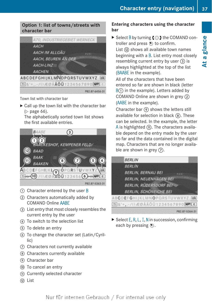 Option 1: list of towns/streets withcharacter barTown list with character barXCall up the town list with the character bar(Y page 66).The alphabetically sorted town list showsthe first available entries.:Character entered by the user B;Characters automatically added byCOMAND Online AABE=List entry that most closely resembles thecurrent entry by the user?To switch to the selection listATo delete an entryBTo change the character set (Latin/Cyril-lic)CCharacters not currently availableDCharacters currently availableECharacter barFTo cancel an entryGCurrently selected characterHListEntering characters using the character barXSelect B by turning cVd the COMAND con-troller and press W to confirm.List H shows all available town namesbeginning with a B. List entry most closelyresembling current entry by user = isalways highlighted at the top of the list(BAABE in the example).All of the characters that have beenentered so far are shown in black (letterB: in the example). Letters added byCOMAND Online are shown in grey ;(AABE in the example).Character bar E shows the letters stillavailable for selection in black D. Thesecan be selected. In the example, the letterA is highlighted G. The characters availa-ble depend on the entry made by the userso far and the data contained in the digitalmap. Characters that are no longer availa-ble are shown in grey C.XSelect E, R, L, I, N in succession, confirmingeach by pressing W.Character entry (navigation) 37At a glance