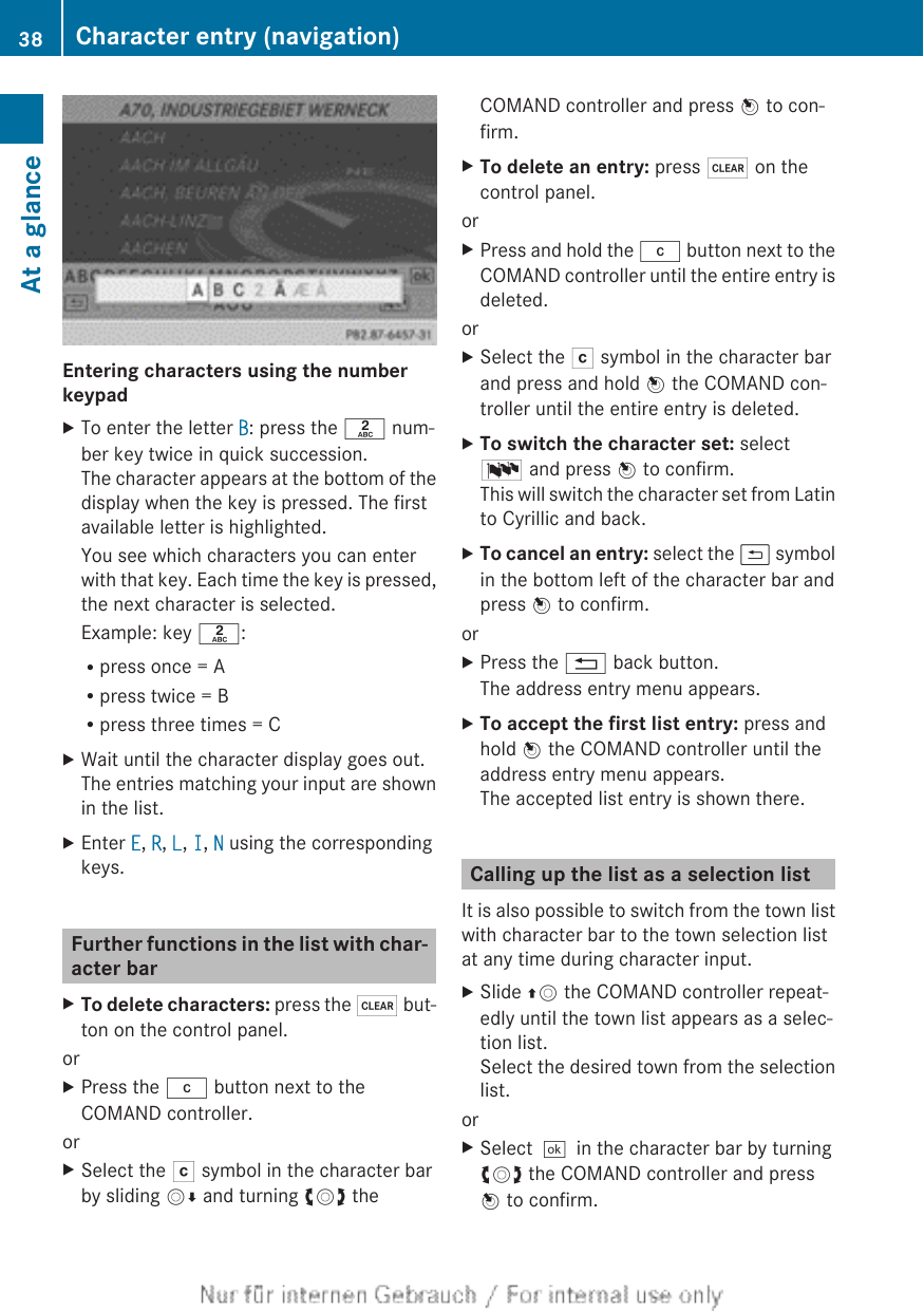 Entering characters using the number keypadXTo enter the letter B: press the l num-ber key twice in quick succession.The character appears at the bottom of thedisplay when the key is pressed. The firstavailable letter is highlighted.You see which characters you can enterwith that key. Each time the key is pressed,the next character is selected.Example: key l:Rpress once = ARpress twice = BRpress three times = CXWait until the character display goes out.The entries matching your input are shownin the list.XEnter E, R, L, I, N using the correspondingkeys.Further functions in the list with char-acter barXTo delete characters: press the $ but-ton on the control panel.orXPress the j button next to theCOMAND controller.orXSelect the F symbol in the character barby sliding VÆ and turning cVd theCOMAND controller and press W to con-firm.XTo delete an entry: press $ on thecontrol panel.orXPress and hold the j button next to theCOMAND controller until the entire entry isdeleted.orXSelect the F symbol in the character barand press and hold W the COMAND con-troller until the entire entry is deleted.XTo switch the character set: selectB and press W to confirm.This will switch the character set from Latinto Cyrillic and back.XTo cancel an entry: select the &amp; symbolin the bottom left of the character bar andpress W to confirm.orXPress the % back button.The address entry menu appears.XTo accept the first list entry: press andhold W the COMAND controller until theaddress entry menu appears.The accepted list entry is shown there.Calling up the list as a selection listIt is also possible to switch from the town listwith character bar to the town selection listat any time during character input.XSlide ZV the COMAND controller repeat-edly until the town list appears as a selec-tion list.Select the desired town from the selectionlist.orXSelect¬in the character bar by turningcVd the COMAND controller and pressW to confirm.38 Character entry (navigation)At a glance