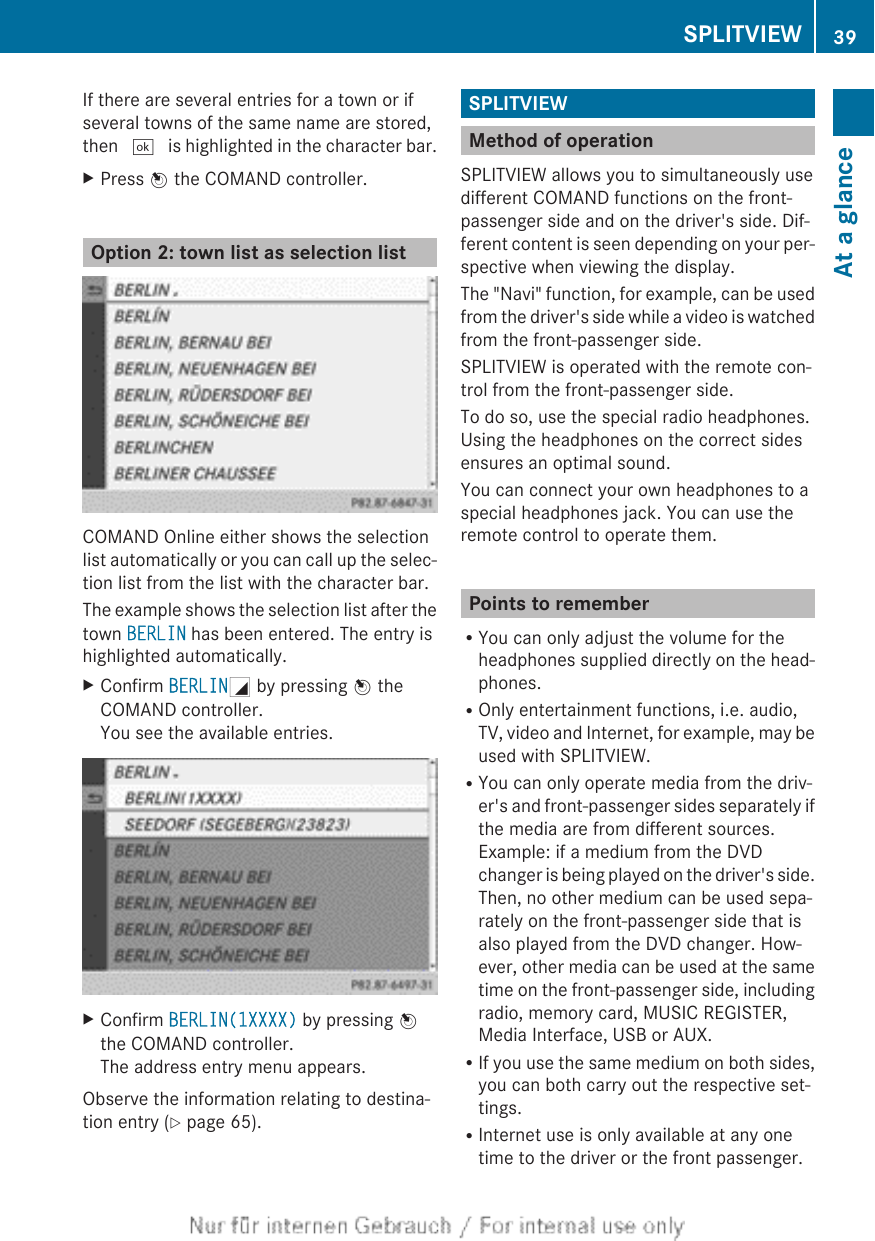 If there are several entries for a town or ifseveral towns of the same name are stored,then ¬ is highlighted in the character bar.XPress W the COMAND controller.Option 2: town list as selection listCOMAND Online either shows the selectionlist automatically or you can call up the selec-tion list from the list with the character bar.The example shows the selection list after thetown BERLIN has been entered. The entry ishighlighted automatically.XConfirm BERLING by pressing W theCOMAND controller.You see the available entries.XConfirm BERLIN(1XXXX) by pressing Wthe COMAND controller.The address entry menu appears.Observe the information relating to destina-tion entry (Y page 65).SPLITVIEWMethod of operationSPLITVIEW allows you to simultaneously usedifferent COMAND functions on the front-passenger side and on the driver&apos;s side. Dif-ferent content is seen depending on your per-spective when viewing the display.The &quot;Navi&quot; function, for example, can be usedfrom the driver&apos;s side while a video is watchedfrom the front-passenger side.SPLITVIEW is operated with the remote con-trol from the front-passenger side.To do so, use the special radio headphones.Using the headphones on the correct sidesensures an optimal sound.You can connect your own headphones to aspecial headphones jack. You can use theremote control to operate them.Points to rememberRYou can only adjust the volume for theheadphones supplied directly on the head-phones.ROnly entertainment functions, i.e. audio,TV, video and Internet, for example, may beused with SPLITVIEW.RYou can only operate media from the driv-er&apos;s and front-passenger sides separately ifthe media are from different sources.Example: if a medium from the DVDchanger is being played on the driver&apos;s side.Then, no other medium can be used sepa-rately on the front-passenger side that isalso played from the DVD changer. How-ever, other media can be used at the sametime on the front-passenger side, includingradio, memory card, MUSIC REGISTER,Media Interface, USB or AUX.RIf you use the same medium on both sides,you can both carry out the respective set-tings.RInternet use is only available at any onetime to the driver or the front passenger.SPLITVIEW 39At a glance