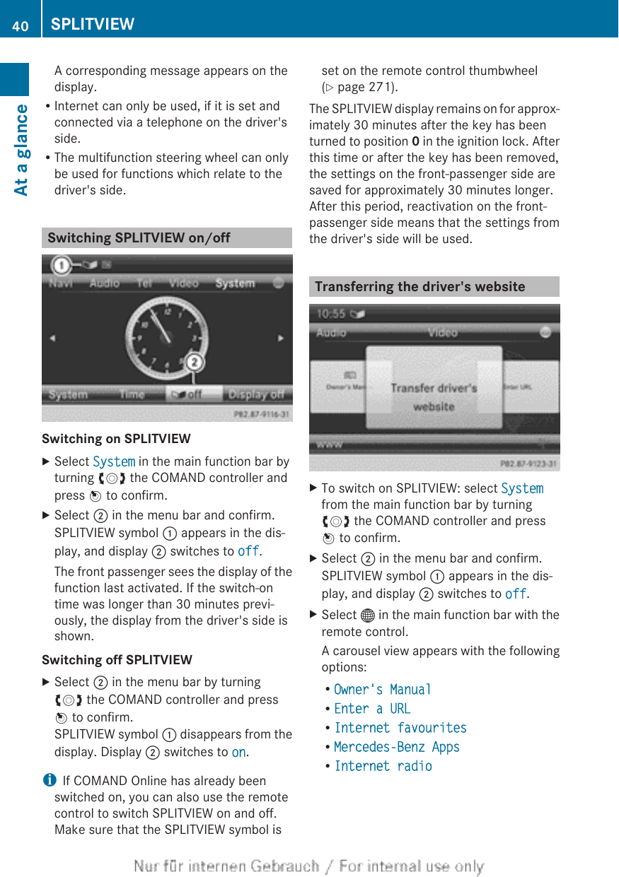 A corresponding message appears on thedisplay.RInternet can only be used, if it is set andconnected via a telephone on the driver&apos;sside.RThe multifunction steering wheel can onlybe used for functions which relate to thedriver&apos;s side.Switching SPLITVIEW on/offSwitching on SPLITVIEWXSelect System in the main function bar byturning cVd the COMAND controller andpress W to confirm.XSelect ; in the menu bar and confirm.SPLITVIEW symbol : appears in the dis-play, and display ; switches to off.The front passenger sees the display of thefunction last activated. If the switch-ontime was longer than 30 minutes previ-ously, the display from the driver&apos;s side isshown.Switching off SPLITVIEWXSelect ; in the menu bar by turningcVd the COMAND controller and pressW to confirm.SPLITVIEW symbol : disappears from thedisplay. Display ; switches to on.iIf COMAND Online has already beenswitched on, you can also use the remotecontrol to switch SPLITVIEW on and off.Make sure that the SPLITVIEW symbol isset on the remote control thumbwheel(Y page 271).The SPLITVIEW display remains on for approx-imately 30 minutes after the key has beenturned to position 0 in the ignition lock. Afterthis time or after the key has been removed,the settings on the front-passenger side aresaved for approximately 30 minutes longer.After this period, reactivation on the front-passenger side means that the settings fromthe driver&apos;s side will be used.Transferring the driver&apos;s websiteXTo switch on SPLITVIEW: select Systemfrom the main function bar by turningcVd the COMAND controller and pressW to confirm.XSelect ; in the menu bar and confirm.SPLITVIEW symbol : appears in the dis-play, and display ; switches to off.XSelect ® in the main function bar with theremote control.A carousel view appears with the followingoptions:ROwner&apos;s ManualREnter a URLRInternet favouritesRMercedes-Benz AppsRInternet radio40 SPLITVIEWAt a glance