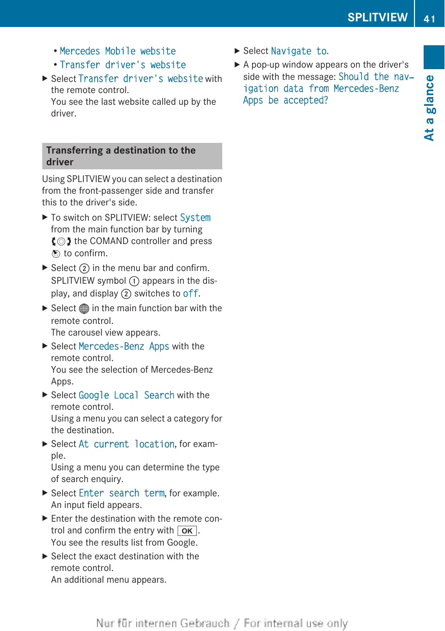 RMercedes Mobile websiteRTransfer driver&apos;s websiteXSelect Transfer driver&apos;s website withthe remote control.You see the last website called up by thedriver.Transferring a destination to thedriverUsing SPLITVIEW you can select a destinationfrom the front-passenger side and transferthis to the driver&apos;s side.XTo switch on SPLITVIEW: select Systemfrom the main function bar by turningcVd the COMAND controller and pressW to confirm.XSelect ; in the menu bar and confirm.SPLITVIEW symbol : appears in the dis-play, and display ; switches to off.XSelect ® in the main function bar with theremote control.The carousel view appears.XSelect Mercedes-Benz Apps with theremote control.You see the selection of Mercedes-BenzApps.XSelect Google Local Search with theremote control.Using a menu you can select a category forthe destination.XSelect At current location, for exam-ple.Using a menu you can determine the typeof search enquiry.XSelect Enter search term, for example.An input field appears.XEnter the destination with the remote con-trol and confirm the entry with b.You see the results list from Google.XSelect the exact destination with theremote control.An additional menu appears.XSelect Navigate to.XA pop-up window appears on the driver&apos;sside with the message: Should the nav‐igation data from Mercedes-Benz Apps be accepted?SPLITVIEW 41At a glance