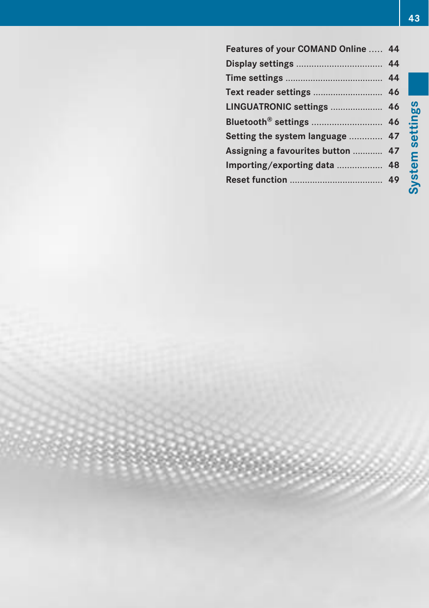 Features of your COMAND Online ..... 44Display settings .................................. 44Time settings ....................................... 44Text reader settings ............................ 46LINGUATRONIC settings ..................... 46Bluetooth® settings ............................ 46Setting the system language ............. 47Assigning a favourites button ............ 47Importing/exporting data .................. 48Reset function ..................................... 4943System settings