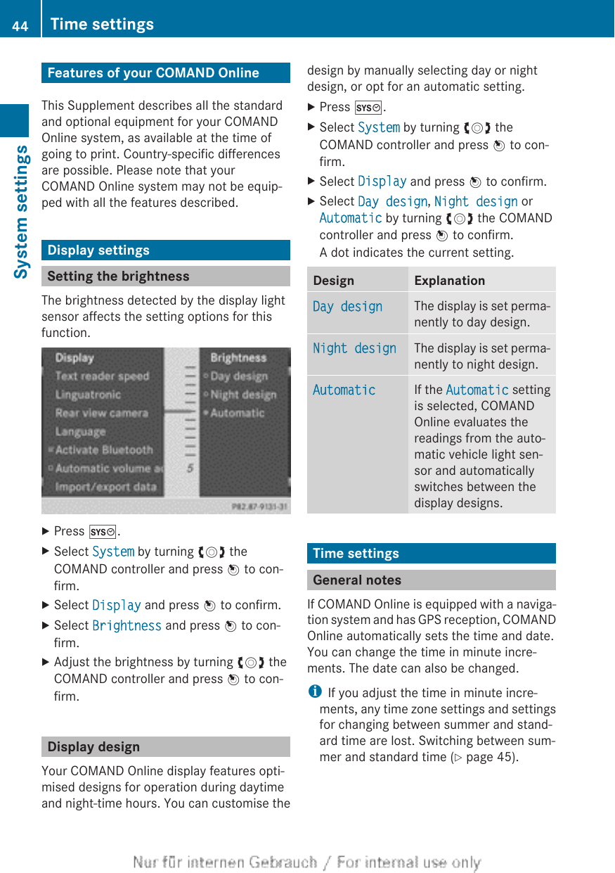 Features of your COMAND OnlineThis Supplement describes all the standardand optional equipment for your COMANDOnline system, as available at the time ofgoing to print. Country-specific differencesare possible. Please note that yourCOMAND Online system may not be equip-ped with all the features described.Display settingsSetting the brightnessThe brightness detected by the display lightsensor affects the setting options for thisfunction.XPress W.XSelect System by turning cVd theCOMAND controller and press W to con-firm.XSelect Display and press W to confirm.XSelect Brightness and press W to con-firm.XAdjust the brightness by turning cVd theCOMAND controller and press W to con-firm.Display designYour COMAND Online display features opti-mised designs for operation during daytimeand night-time hours. You can customise thedesign by manually selecting day or nightdesign, or opt for an automatic setting.XPress W.XSelect System by turning cVd theCOMAND controller and press W to con-firm.XSelect Display and press W to confirm.XSelect Day design, Night design orAutomatic by turning cVd the COMANDcontroller and press W to confirm.A dot indicates the current setting.Design ExplanationDay design The display is set perma-nently to day design.Night design The display is set perma-nently to night design.Automatic If the Automatic settingis selected, COMANDOnline evaluates thereadings from the auto-matic vehicle light sen-sor and automaticallyswitches between thedisplay designs.Time settingsGeneral notesIf COMAND Online is equipped with a naviga-tion system and has GPS reception, COMANDOnline automatically sets the time and date.You can change the time in minute incre-ments. The date can also be changed.iIf you adjust the time in minute incre-ments, any time zone settings and settingsfor changing between summer and stand-ard time are lost. Switching between sum-mer and standard time (Y page 45).44 Time settingsSystem settings