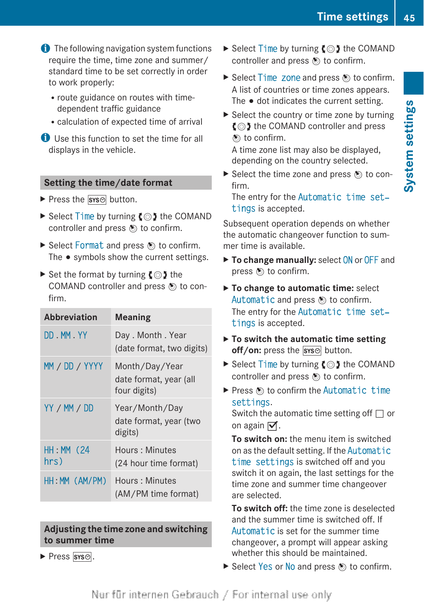iThe following navigation system functionsrequire the time, time zone and summer/standard time to be set correctly in orderto work properly:Rroute guidance on routes with time-dependent traffic guidanceRcalculation of expected time of arrivaliUse this function to set the time for alldisplays in the vehicle.Setting the time/date formatXPress the W button.XSelect Time by turning cVd the COMANDcontroller and press W to confirm.XSelect Format and press W to confirm.The # symbols show the current settings.XSet the format by turning cVd theCOMAND controller and press W to con-firm.Abbreviation MeaningDD . MM . YY Day . Month . Year(date format, two digits)MM / DD / YYYY Month/Day/Yeardate format, year (allfour digits)YY / MM / DD Year/Month/Daydate format, year (twodigits)HH : MM (24 hrs)Hours : Minutes(24 hour time format)HH : MM (AM/PM) Hours : Minutes(AM/PM time format)Adjusting the time zone and switchingto summer timeXPress W.XSelect Time by turning cVd the COMANDcontroller and press W to confirm.XSelect Time zone and press W to confirm.A list of countries or time zones appears.The # dot indicates the current setting.XSelect the country or time zone by turningcVd the COMAND controller and pressW to confirm.A time zone list may also be displayed,depending on the country selected.XSelect the time zone and press W to con-firm.The entry for the Automatic time set‐tings is accepted.Subsequent operation depends on whetherthe automatic changeover function to sum-mer time is available.XTo change manually: select ON or OFF andpress W to confirm.XTo change to automatic time: selectAutomatic and press W to confirm.The entry for the Automatic time set‐tings is accepted.XTo switch the automatic time setting off/on: press the W button.XSelect Time by turning cVd the COMANDcontroller and press W to confirm.XPress W to confirm the Automatic time settings.Switch the automatic time setting off ª oron again O.To switch on: the menu item is switchedon as the default setting. If the Automatic time settings is switched off and youswitch it on again, the last settings for thetime zone and summer time changeoverare selected.To switch off: the time zone is deselectedand the summer time is switched off. IfAutomatic is set for the summer timechangeover, a prompt will appear askingwhether this should be maintained.XSelect Yes or No and press W to confirm.Time settings 45System settings