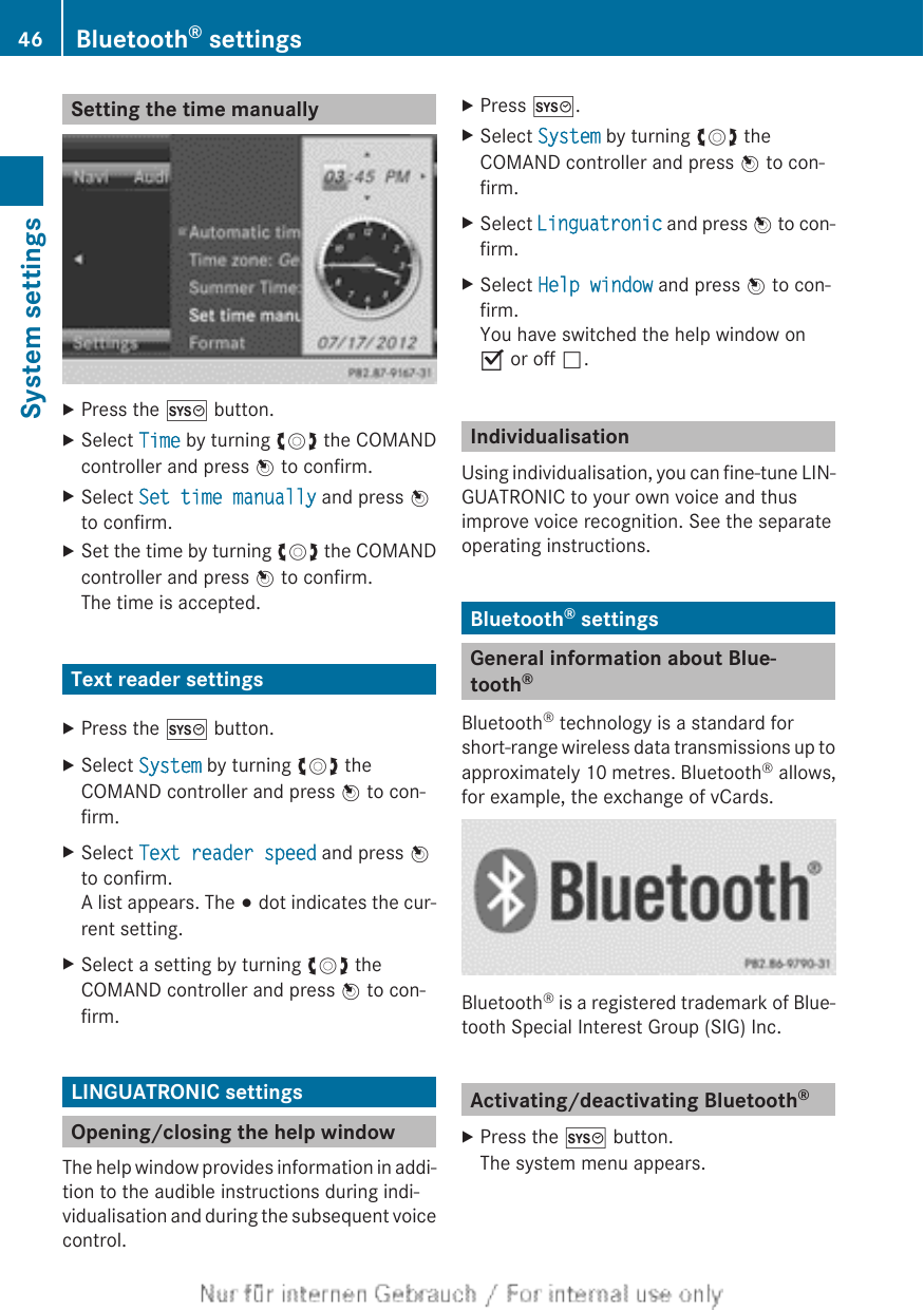 Setting the time manuallyXPress the W button.XSelect Time by turning cVd the COMANDcontroller and press W to confirm.XSelect Set time manually and press Wto confirm.XSet the time by turning cVd the COMANDcontroller and press W to confirm.The time is accepted.Text reader settingsXPress the W button.XSelect System by turning cVd theCOMAND controller and press W to con-firm.XSelect Text reader speed and press Wto confirm.A list appears. The # dot indicates the cur-rent setting.XSelect a setting by turning cVd theCOMAND controller and press W to con-firm.LINGUATRONIC settingsOpening/closing the help windowThe help window provides information in addi-tion to the audible instructions during indi-vidualisation and during the subsequent voicecontrol.XPress W.XSelect System by turning cVd theCOMAND controller and press W to con-firm.XSelect Linguatronic and press W to con-firm.XSelect Help window and press W to con-firm.You have switched the help window onO or off ª.IndividualisationUsing individualisation, you can fine-tune LIN-GUATRONIC to your own voice and thusimprove voice recognition. See the separateoperating instructions.Bluetooth® settingsGeneral information about Blue-tooth®Bluetooth® technology is a standard forshort-range wireless data transmissions up toapproximately 10 metres. Bluetooth® allows,for example, the exchange of vCards.Bluetooth® is a registered trademark of Blue-tooth Special Interest Group (SIG) Inc.Activating/deactivating Bluetooth®XPress the W button.The system menu appears.46 Bluetooth® settingsSystem settings