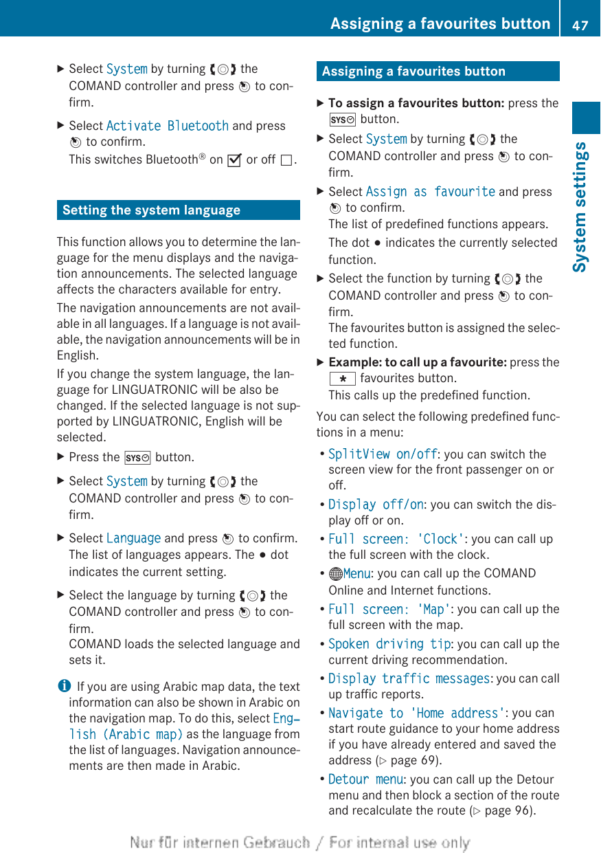 XSelect System by turning cVd theCOMAND controller and press W to con-firm.XSelect Activate Bluetooth and pressW to confirm.This switches Bluetooth® on O or off ª.Setting the system languageThis function allows you to determine the lan-guage for the menu displays and the naviga-tion announcements. The selected languageaffects the characters available for entry.The navigation announcements are not avail-able in all languages. If a language is not avail-able, the navigation announcements will be inEnglish.If you change the system language, the lan-guage for LINGUATRONIC will be also bechanged. If the selected language is not sup-ported by LINGUATRONIC, English will beselected.XPress the W button.XSelect System by turning cVd theCOMAND controller and press W to con-firm.XSelect Language and press W to confirm.The list of languages appears. The # dotindicates the current setting.XSelect the language by turning cVd theCOMAND controller and press W to con-firm.COMAND loads the selected language andsets it.iIf you are using Arabic map data, the textinformation can also be shown in Arabic onthe navigation map. To do this, select Eng‐lish (Arabic map) as the language fromthe list of languages. Navigation announce-ments are then made in Arabic.Assigning a favourites buttonXTo assign a favourites button: press theW button.XSelect System by turning cVd theCOMAND controller and press W to con-firm.XSelect Assign as favourite and pressW to confirm.The list of predefined functions appears.The dot # indicates the currently selectedfunction.XSelect the function by turning cVd theCOMAND controller and press W to con-firm.The favourites button is assigned the selec-ted function.XExample: to call up a favourite: press theg favourites button.This calls up the predefined function.You can select the following predefined func-tions in a menu:RSplitView on/off: you can switch thescreen view for the front passenger on oroff.RDisplay off/on: you can switch the dis-play off or on.RFull screen: &apos;Clock&apos;: you can call upthe full screen with the clock.R®Menu: you can call up the COMANDOnline and Internet functions.RFull screen: &apos;Map&apos;: you can call up thefull screen with the map.RSpoken driving tip: you can call up thecurrent driving recommendation.RDisplay traffic messages: you can callup traffic reports.RNavigate to &apos;Home address&apos;: you canstart route guidance to your home addressif you have already entered and saved theaddress (Y page 69).RDetour menu: you can call up the Detourmenu and then block a section of the routeand recalculate the route (Y page 96).Assigning a favourites button 47System settings