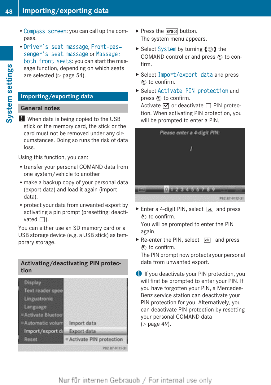 RCompass screen: you can call up the com-pass.RDriver’s seat massage, Front-pas‐senger&apos;s seat massage or Massage: both front seats: you can start the mas-sage function, depending on which seatsare selected (Y page 54).Importing/exporting dataGeneral notes! When data is being copied to the USBstick or the memory card, the stick or thecard must not be removed under any cir-cumstances. Doing so runs the risk of dataloss.Using this function, you can:Rtransfer your personal COMAND data fromone system/vehicle to anotherRmake a backup copy of your personal data(export data) and load it again (importdata).Rprotect your data from unwanted export byactivating a pin prompt (presetting: deacti-vated ª).You can either use an SD memory card or aUSB storage device (e.g. a USB stick) as tem-porary storage.Activating/deactivating PIN protec-tionXPress the W button.The system menu appears.XSelect System by turning cVd theCOMAND controller and press W to con-firm.XSelect Import/export data and pressW to confirm.XSelect Activate PIN protection andpress W to confirm.Activate O or deactivate ª PIN protec-tion. When activating PIN protection, youwill be prompted to enter a PIN.XEnter a 4-digit PIN, select¬and pressW to confirm.You will be prompted to enter the PINagain.XRe-enter the PIN, select ¬ and pressW to confirm.The PIN prompt now protects your personaldata from unwanted export.iIf you deactivate your PIN protection, youwill first be prompted to enter your PIN. Ifyou have forgotten your PIN, a Mercedes-Benz service station can deactivate yourPIN protection for you. Alternatively, youcan deactivate PIN protection by resettingyour personal COMAND data(Y page 49).48 Importing/exporting dataSystem settings