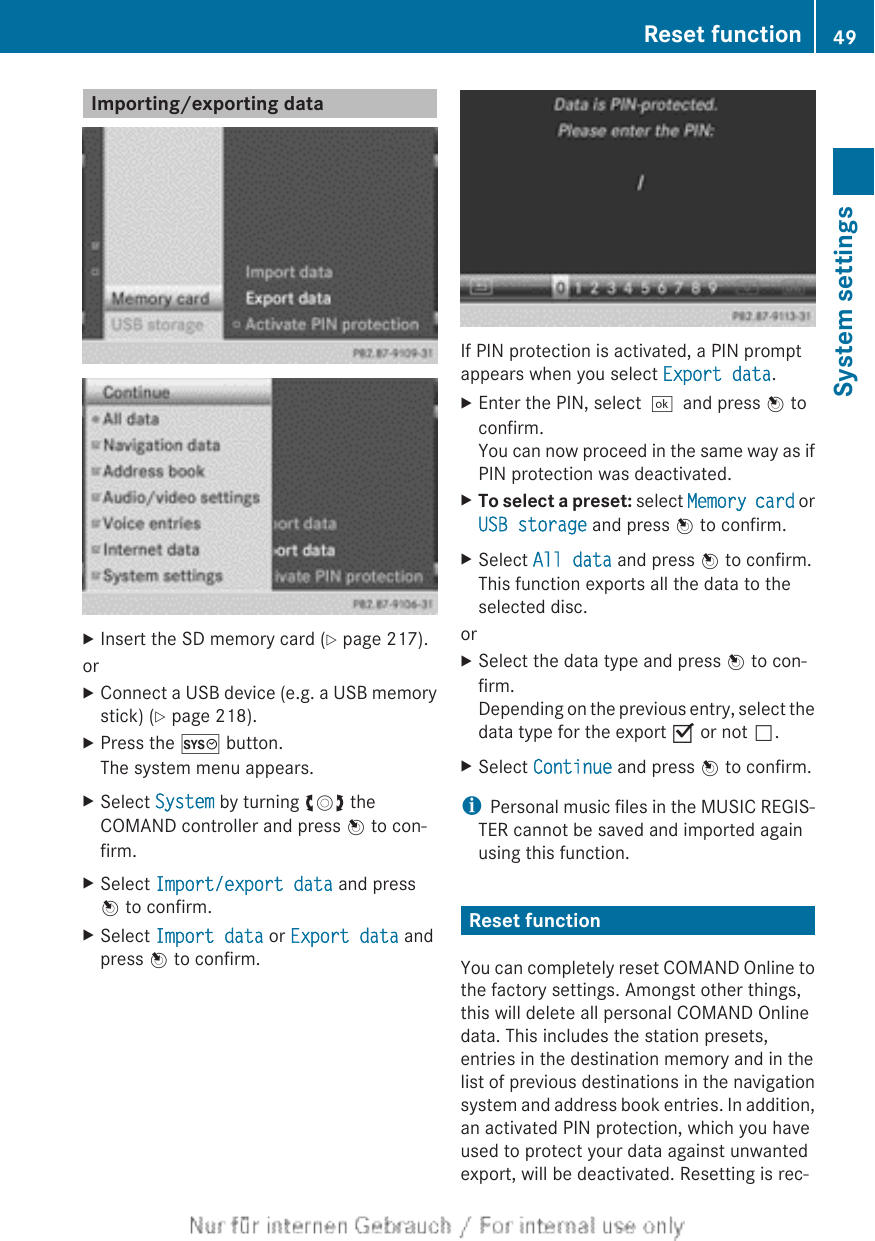 Importing/exporting dataXInsert the SD memory card (Y page 217).orXConnect a USB device (e.g. a USB memorystick) (Y page 218).XPress the W button.The system menu appears.XSelect System by turning cVd theCOMAND controller and press W to con-firm.XSelect Import/export data and pressW to confirm.XSelect Import data or Export data andpress W to confirm.If PIN protection is activated, a PIN promptappears when you select Export data.XEnter the PIN, select¬and press W toconfirm.You can now proceed in the same way as ifPIN protection was deactivated.XTo select a preset: select Memory card orUSB storage and press W to confirm.XSelect All data and press W to confirm.This function exports all the data to theselected disc.orXSelect the data type and press W to con-firm.Depending on the previous entry, select thedata type for the export O or not ª.XSelect Continue and press W to confirm.iPersonal music files in the MUSIC REGIS-TER cannot be saved and imported againusing this function.Reset functionYou can completely reset COMAND Online tothe factory settings. Amongst other things,this will delete all personal COMAND Onlinedata. This includes the station presets,entries in the destination memory and in thelist of previous destinations in the navigationsystem and address book entries. In addition,an activated PIN protection, which you haveused to protect your data against unwantedexport, will be deactivated. Resetting is rec-Reset function 49System settings