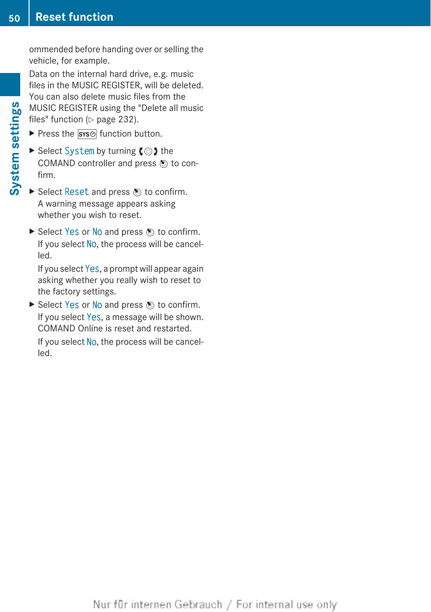 ommended before handing over or selling thevehicle, for example.Data on the internal hard drive, e.g. musicfiles in the MUSIC REGISTER, will be deleted.You can also delete music files from theMUSIC REGISTER using the &quot;Delete all musicfiles&quot; function (Y page 232).XPress the W function button.XSelect System by turning cVd theCOMAND controller and press W to con-firm.XSelect Reset and press W to confirm.A warning message appears askingwhether you wish to reset.XSelect Yes or No and press W to confirm.If you select No, the process will be cancel-led.If you select Yes, a prompt will appear againasking whether you really wish to reset tothe factory settings.XSelect Yes or No and press W to confirm.If you select Yes, a message will be shown.COMAND Online is reset and restarted.If you select No, the process will be cancel-led.50 Reset functionSystem settings