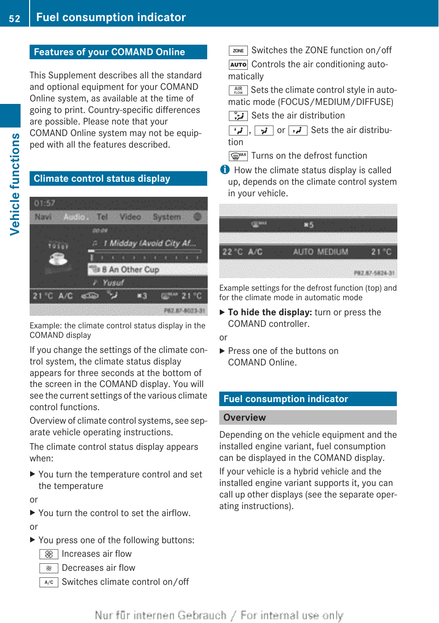 Features of your COMAND OnlineThis Supplement describes all the standardand optional equipment for your COMANDOnline system, as available at the time ofgoing to print. Country-specific differencesare possible. Please note that yourCOMAND Online system may not be equip-ped with all the features described.Climate control status displayExample: the climate control status display in theCOMAND displayIf you change the settings of the climate con-trol system, the climate status displayappears for three seconds at the bottom ofthe screen in the COMAND display. You willsee the current settings of the various climatecontrol functions.Overview of climate control systems, see sep-arate vehicle operating instructions.The climate control status display appearswhen:XYou turn the temperature control and setthe temperatureorXYou turn the control to set the airflow.orXYou press one of the following buttons:K Increases air flowI Decreases air flow¿ Switches climate control on/offá Switches the ZONE function on/offÃ Controls the air conditioning auto-maticallyñ Sets the climate control style in auto-matic mode (FOCUS/MEDIUM/DIFFUSE)_ Sets the air distributionM, P or O Sets the air distribu-tion¬ Turns on the defrost functioniHow the climate status display is calledup, depends on the climate control systemin your vehicle.Example settings for the defrost function (top) andfor the climate mode in automatic modeXTo hide the display: turn or press theCOMAND controller.orXPress one of the buttons onCOMAND Online.Fuel consumption indicatorOverviewDepending on the vehicle equipment and theinstalled engine variant, fuel consumptioncan be displayed in the COMAND display.If your vehicle is a hybrid vehicle and theinstalled engine variant supports it, you cancall up other displays (see the separate oper-ating instructions).52 Fuel consumption indicatorVehicle functions