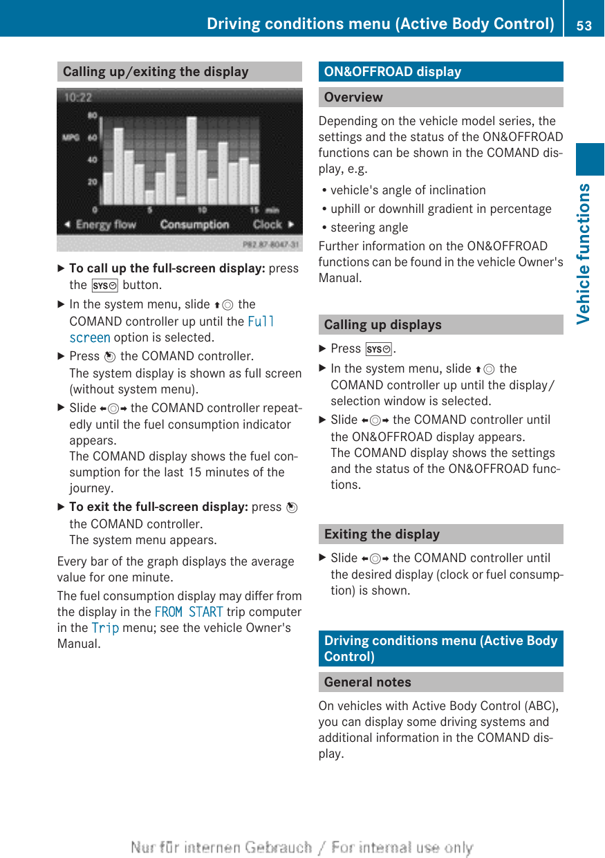 Calling up/exiting the displayXTo call up the full-screen display: pressthe W button.XIn the system menu, slide ZV theCOMAND controller up until the Full screen option is selected.XPress W the COMAND controller.The system display is shown as full screen(without system menu).XSlide XVY the COMAND controller repeat-edly until the fuel consumption indicatorappears.The COMAND display shows the fuel con-sumption for the last 15 minutes of thejourney.XTo exit the full-screen display: press Wthe COMAND controller.The system menu appears.Every bar of the graph displays the averagevalue for one minute.The fuel consumption display may differ fromthe display in the FROM START trip computerin the Trip menu; see the vehicle Owner&apos;sManual.ON&amp;OFFROAD displayOverviewDepending on the vehicle model series, thesettings and the status of the ON&amp;OFFROADfunctions can be shown in the COMAND dis-play, e.g.Rvehicle&apos;s angle of inclinationRuphill or downhill gradient in percentageRsteering angleFurther information on the ON&amp;OFFROADfunctions can be found in the vehicle Owner&apos;sManual.Calling up displaysXPress W.XIn the system menu, slide ZV theCOMAND controller up until the display/selection window is selected.XSlide XVY the COMAND controller untilthe ON&amp;OFFROAD display appears.The COMAND display shows the settingsand the status of the ON&amp;OFFROAD func-tions.Exiting the displayXSlide XVY the COMAND controller untilthe desired display (clock or fuel consump-tion) is shown.Driving conditions menu (Active BodyControl)General notesOn vehicles with Active Body Control (ABC),you can display some driving systems andadditional information in the COMAND dis-play.Driving conditions menu (Active Body Control) 53Vehicle functions