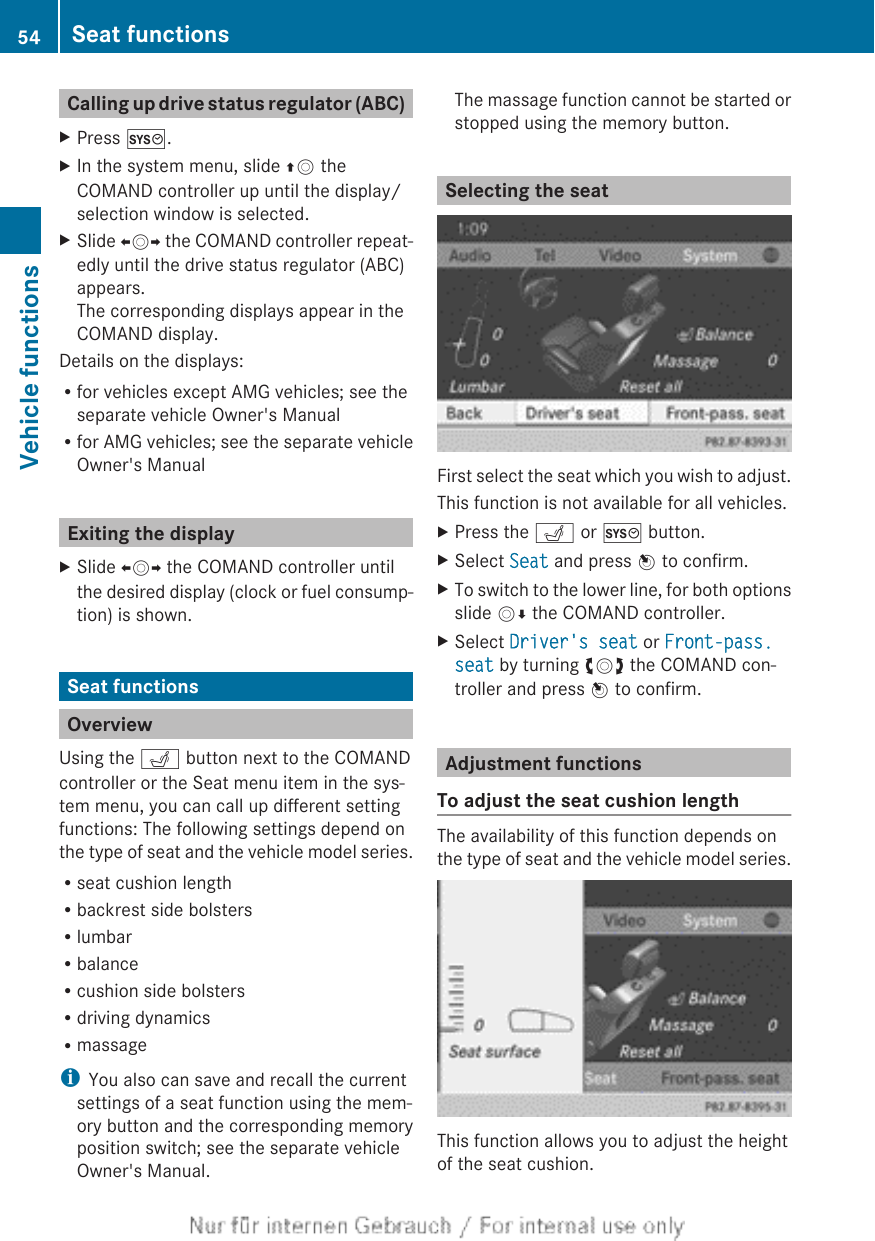 Calling up drive status regulator (ABC)XPress W.XIn the system menu, slide ZV theCOMAND controller up until the display/selection window is selected.XSlide XVY the COMAND controller repeat-edly until the drive status regulator (ABC)appears.The corresponding displays appear in theCOMAND display.Details on the displays:Rfor vehicles except AMG vehicles; see theseparate vehicle Owner&apos;s ManualRfor AMG vehicles; see the separate vehicleOwner&apos;s ManualExiting the displayXSlide XVY the COMAND controller untilthe desired display (clock or fuel consump-tion) is shown.Seat functionsOverviewUsing the T button next to the COMANDcontroller or the Seat menu item in the sys-tem menu, you can call up different settingfunctions: The following settings depend onthe type of seat and the vehicle model series.Rseat cushion lengthRbackrest side bolstersRlumbarRbalanceRcushion side bolstersRdriving dynamicsRmassageiYou also can save and recall the currentsettings of a seat function using the mem-ory button and the corresponding memoryposition switch; see the separate vehicleOwner&apos;s Manual.The massage function cannot be started orstopped using the memory button.Selecting the seatFirst select the seat which you wish to adjust.This function is not available for all vehicles.XPress the T or W button.XSelect Seat and press W to confirm.XTo switch to the lower line, for both optionsslide VÆ the COMAND controller.XSelect Driver&apos;s seat or Front-pass. seat by turning cVd the COMAND con-troller and press W to confirm.Adjustment functionsTo adjust the seat cushion lengthThe availability of this function depends onthe type of seat and the vehicle model series.This function allows you to adjust the heightof the seat cushion.54 Seat functionsVehicle functions