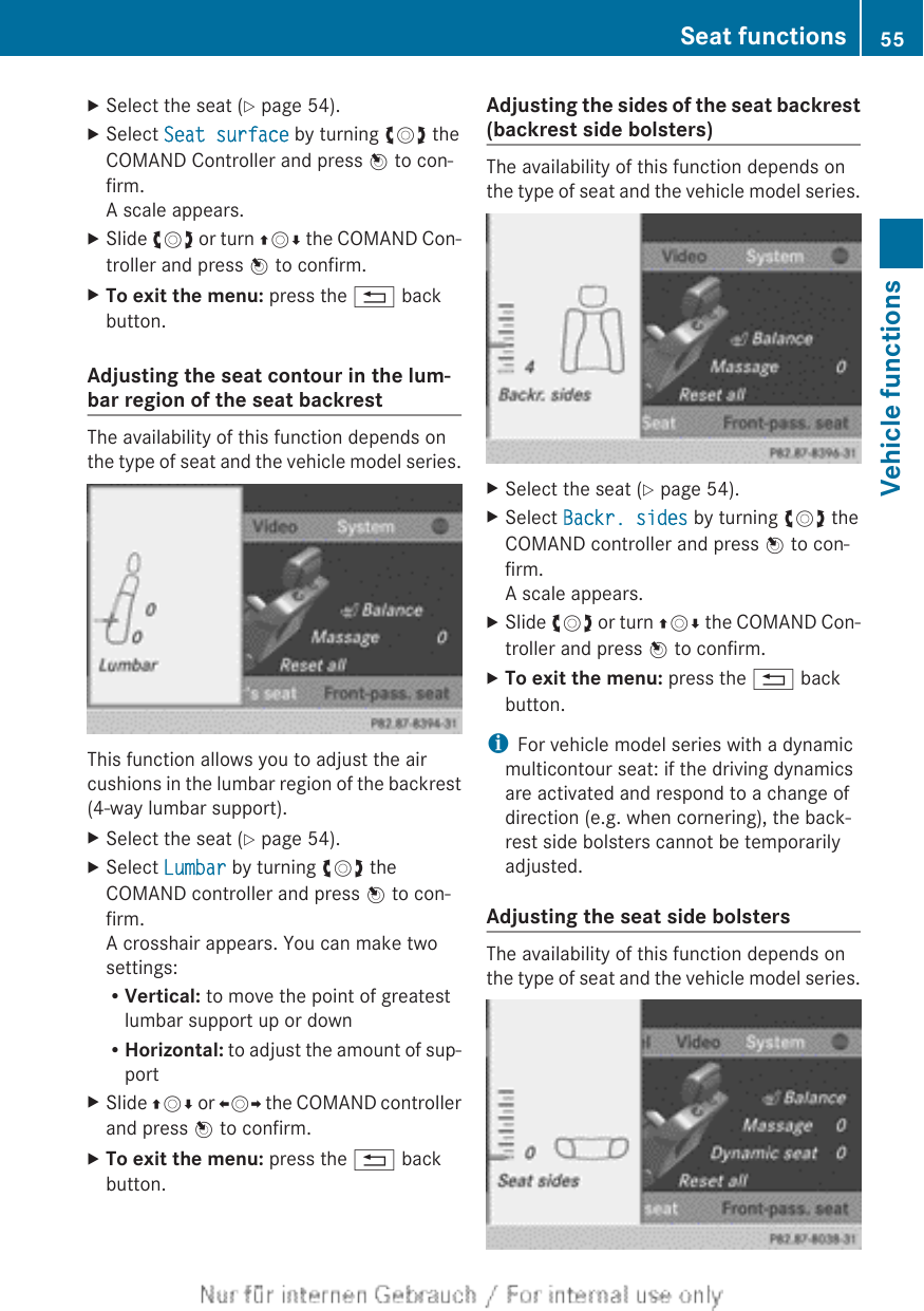 XSelect the seat (Y page 54).XSelect Seat surface by turning cVd theCOMAND Controller and press W to con-firm.A scale appears.XSlide cVd or turn ZVÆ the COMAND Con-troller and press W to confirm.XTo exit the menu: press the % backbutton.Adjusting the seat contour in the lum-bar region of the seat backrestThe availability of this function depends onthe type of seat and the vehicle model series.This function allows you to adjust the aircushions in the lumbar region of the backrest(4-way lumbar support).XSelect the seat (Y page 54).XSelect Lumbar by turning cVd theCOMAND controller and press W to con-firm.A crosshair appears. You can make twosettings:RVertical: to move the point of greatestlumbar support up or downRHorizontal: to adjust the amount of sup-portXSlide ZVÆ or XVY the COMAND controllerand press W to confirm.XTo exit the menu: press the % backbutton.Adjusting the sides of the seat backrest(backrest side bolsters)The availability of this function depends onthe type of seat and the vehicle model series.XSelect the seat (Y page 54).XSelect Backr. sides by turning cVd theCOMAND controller and press W to con-firm.A scale appears.XSlide cVd or turn ZVÆ the COMAND Con-troller and press W to confirm.XTo exit the menu: press the % backbutton.iFor vehicle model series with a dynamicmulticontour seat: if the driving dynamicsare activated and respond to a change ofdirection (e.g. when cornering), the back-rest side bolsters cannot be temporarilyadjusted.Adjusting the seat side bolstersThe availability of this function depends onthe type of seat and the vehicle model series.Seat functions 55Vehicle functions