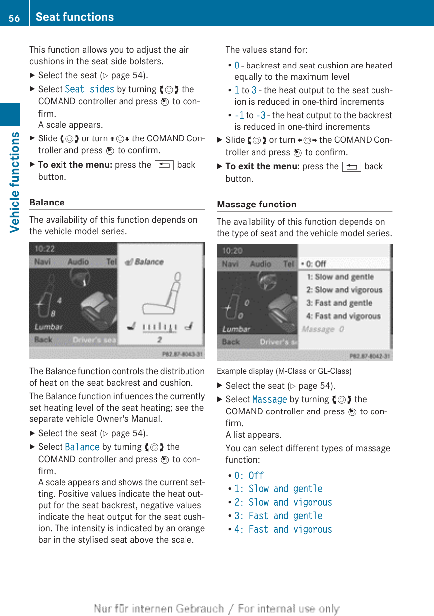 This function allows you to adjust the aircushions in the seat side bolsters.XSelect the seat (Y page 54).XSelect Seat sides by turning cVd theCOMAND controller and press W to con-firm.A scale appears.XSlide cVd or turn ZVÆ the COMAND Con-troller and press W to confirm.XTo exit the menu: press the % backbutton.BalanceThe availability of this function depends onthe vehicle model series.The Balance function controls the distributionof heat on the seat backrest and cushion.The Balance function influences the currentlyset heating level of the seat heating; see theseparate vehicle Owner&apos;s Manual.XSelect the seat (Y page 54).XSelect Balance by turning cVd theCOMAND controller and press W to con-firm.A scale appears and shows the current set-ting. Positive values indicate the heat out-put for the seat backrest, negative valuesindicate the heat output for the seat cush-ion. The intensity is indicated by an orangebar in the stylised seat above the scale.The values stand for:R0 - backrest and seat cushion are heatedequally to the maximum levelR1 to 3 - the heat output to the seat cush-ion is reduced in one-third incrementsR-1 to -3 - the heat output to the backrestis reduced in one-third incrementsXSlide cVd or turn XVY the COMAND Con-troller and press W to confirm.XTo exit the menu: press the % backbutton.Massage functionThe availability of this function depends onthe type of seat and the vehicle model series.Example display (M-Class or GL-Class)XSelect the seat (Y page 54).XSelect Massage by turning cVd theCOMAND controller and press W to con-firm.A list appears.You can select different types of massagefunction:R0: OffR1: Slow and gentleR2: Slow and vigorousR3: Fast and gentleR4: Fast and vigorous56 Seat functionsVehicle functions