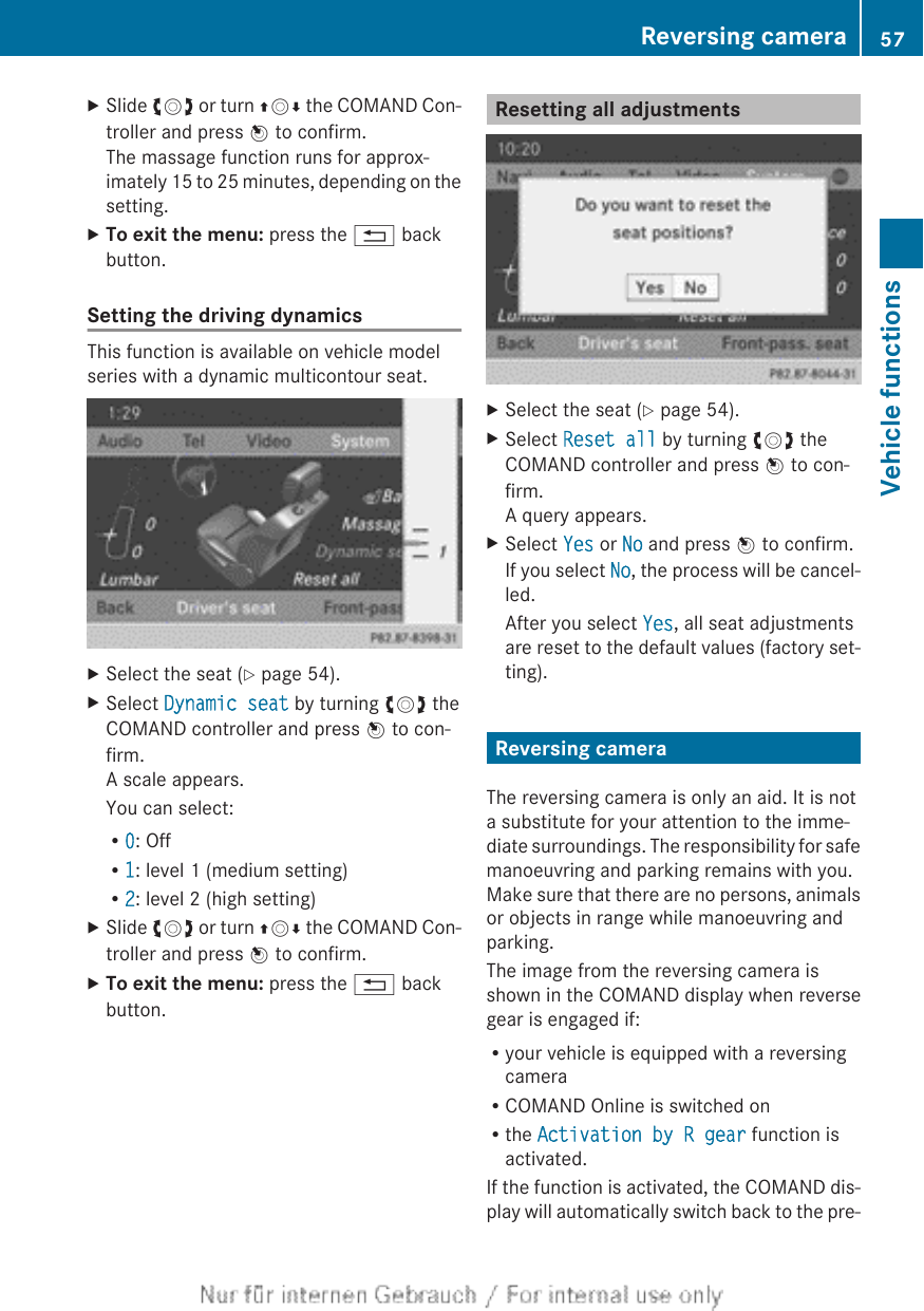 XSlide cVd or turn ZVÆ the COMAND Con-troller and press W to confirm.The massage function runs for approx-imately 15 to 25 minutes, depending on thesetting.XTo exit the menu: press the % backbutton.Setting the driving dynamicsThis function is available on vehicle modelseries with a dynamic multicontour seat.XSelect the seat (Y page 54).XSelect Dynamic seat by turning cVd theCOMAND controller and press W to con-firm.A scale appears.You can select:R0: OffR1: level 1 (medium setting)R2: level 2 (high setting)XSlide cVd or turn ZVÆ the COMAND Con-troller and press W to confirm.XTo exit the menu: press the % backbutton.Resetting all adjustmentsXSelect the seat (Y page 54).XSelect Reset all by turning cVd theCOMAND controller and press W to con-firm.A query appears.XSelect Yes or No and press W to confirm.If you select No, the process will be cancel-led.After you select Yes, all seat adjustmentsare reset to the default values (factory set-ting).Reversing cameraThe reversing camera is only an aid. It is nota substitute for your attention to the imme-diate surroundings. The responsibility for safemanoeuvring and parking remains with you.Make sure that there are no persons, animalsor objects in range while manoeuvring andparking.The image from the reversing camera isshown in the COMAND display when reversegear is engaged if:Ryour vehicle is equipped with a reversingcameraRCOMAND Online is switched onRthe Activation by R gear function isactivated.If the function is activated, the COMAND dis-play will automatically switch back to the pre-Reversing camera 57Vehicle functions