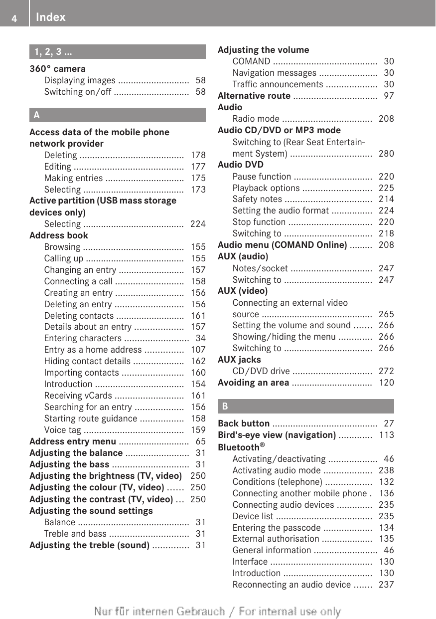 1, 2, 3 ...360° cameraDisplaying images ............................ 58Switching on/off .............................. 58AAccess data of the mobile phonenetwork providerDeleting ......................................... 178Editing ........................................... 177Making entries ............................... 175Selecting ........................................ 173Active partition (USB mass storagedevices only)Selecting ........................................ 224Address bookBrowsing ........................................ 155Calling up ....................................... 155Changing an entry .......................... 157Connecting a call ........................... 158Creating an entry ........................... 156Deleting an entry ........................... 156Deleting contacts ........................... 161Details about an entry ................... 157Entering characters ......................... 34Entry as a home address ............... 107Hiding contact details .................... 162Importing contacts ........................ 160Introduction ................................... 154Receiving vCards ........................... 161Searching for an entry ................... 156Starting route guidance ................. 158Voice tag ....................................... 159Address entry menu ............................ 65Adjusting the balance ......................... 31Adjusting the bass .............................. 31Adjusting the brightness (TV, video)  250Adjusting the colour (TV, video) ...... 250Adjusting the contrast (TV, video) ... 250Adjusting the sound settingsBalance ............................................ 31Treble and bass ............................... 31Adjusting the treble (sound) .............. 31Adjusting the volumeCOMAND ......................................... 30Navigation messages ....................... 30Traffic announcements .................... 30Alternative route ................................. 97AudioRadio mode ................................... 208Audio CD/DVD or MP3 modeSwitching to (Rear Seat Entertain-ment System) ................................ 280Audio DVDPause function ............................... 220Playback options ........................... 225Safety notes .................................. 214Setting the audio format ................ 224Stop function ................................. 220Switching to ................................... 218Audio menu (COMAND Online) ......... 208AUX (audio)Notes/socket ................................ 247Switching to ................................... 247AUX (video)Connecting an external videosource ............................................ 265Setting the volume and sound ....... 266Showing/hiding the menu ............. 266Switching to ................................... 266AUX jacksCD/DVD drive ............................... 272Avoiding an area ................................ 120BBack button ......................................... 27Bird&apos;s-eye view (navigation) ............. 113Bluetooth®Activating/deactivating ................... 46Activating audio mode ................... 238Conditions (telephone) .................. 132Connecting another mobile phone . 136Connecting audio devices .............. 235Device list ...................................... 235Entering the passcode ................... 134External authorisation .................... 135General information ......................... 46Interface ........................................ 130Introduction ................................... 130Reconnecting an audio device ....... 2374Index