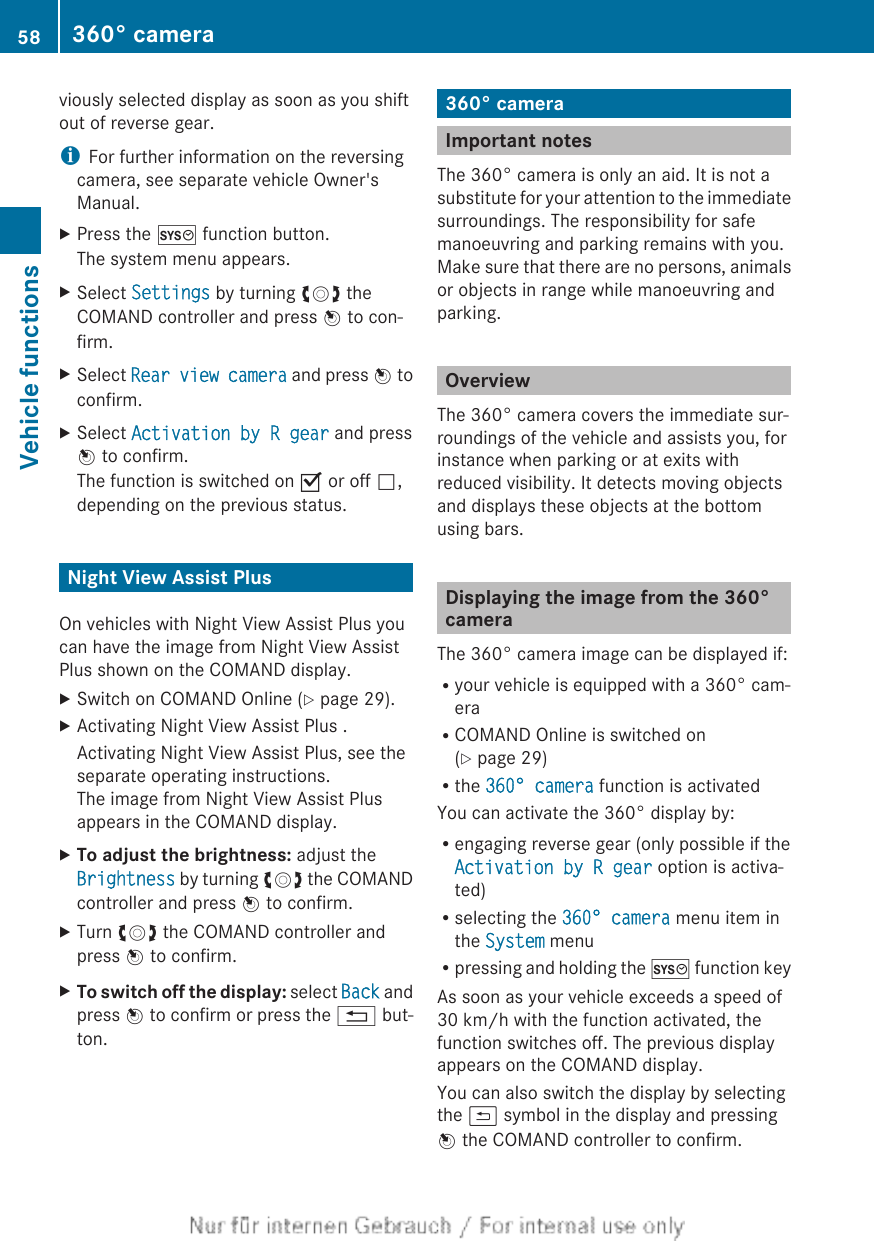 viously selected display as soon as you shiftout of reverse gear.iFor further information on the reversingcamera, see separate vehicle Owner&apos;sManual.XPress the W function button.The system menu appears.XSelect Settings by turning cVd theCOMAND controller and press W to con-firm.XSelect Rear view camera and press W toconfirm.XSelect Activation by R gear and pressW to confirm.The function is switched on O or off ª,depending on the previous status.Night View Assist PlusOn vehicles with Night View Assist Plus youcan have the image from Night View AssistPlus shown on the COMAND display.XSwitch on COMAND Online (Y page 29).XActivating Night View Assist Plus .Activating Night View Assist Plus, see theseparate operating instructions.The image from Night View Assist Plusappears in the COMAND display.XTo adjust the brightness: adjust theBrightness by turning cVd the COMANDcontroller and press W to confirm.XTurn cVd the COMAND controller andpress W to confirm.XTo switch off the display: select Back andpress W to confirm or press the % but-ton.360° cameraImportant notesThe 360° camera is only an aid. It is not asubstitute for your attention to the immediatesurroundings. The responsibility for safemanoeuvring and parking remains with you.Make sure that there are no persons, animalsor objects in range while manoeuvring andparking.OverviewThe 360° camera covers the immediate sur-roundings of the vehicle and assists you, forinstance when parking or at exits withreduced visibility. It detects moving objectsand displays these objects at the bottomusing bars.Displaying the image from the 360°cameraThe 360° camera image can be displayed if:Ryour vehicle is equipped with a 360° cam-eraRCOMAND Online is switched on(Y page 29)Rthe 360° camera function is activatedYou can activate the 360° display by:Rengaging reverse gear (only possible if theActivation by R gear option is activa-ted)Rselecting the 360° camera menu item inthe System menuRpressing and holding the W function keyAs soon as your vehicle exceeds a speed of30 km/h with the function activated, thefunction switches off. The previous displayappears on the COMAND display.You can also switch the display by selectingthe &amp; symbol in the display and pressingW the COMAND controller to confirm.58 360° cameraVehicle functions