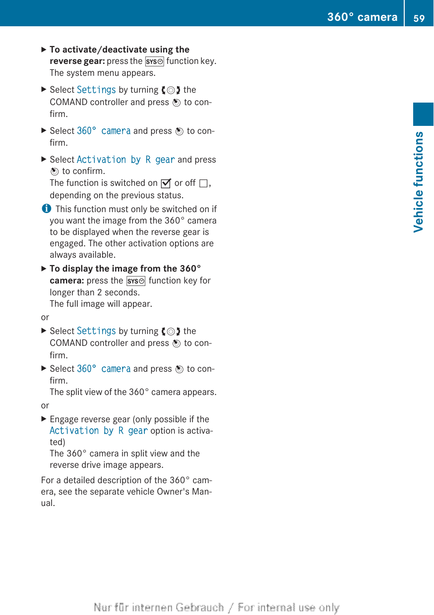 XTo activate/deactivate using the reverse gear: press the W function key.The system menu appears.XSelect Settings by turning cVd theCOMAND controller and press W to con-firm.XSelect 360° camera and press W to con-firm.XSelect Activation by R gear and pressW to confirm.The function is switched on O or off ª,depending on the previous status.iThis function must only be switched on ifyou want the image from the 360° camerato be displayed when the reverse gear isengaged. The other activation options arealways available.XTo display the image from the 360° camera: press the W function key forlonger than 2 seconds.The full image will appear.orXSelect Settings by turning cVd theCOMAND controller and press W to con-firm.XSelect 360° camera and press W to con-firm.The split view of the 360° camera appears.orXEngage reverse gear (only possible if theActivation by R gear option is activa-ted)The 360° camera in split view and thereverse drive image appears.For a detailed description of the 360° cam-era, see the separate vehicle Owner&apos;s Man-ual.360° camera 59Vehicle functions