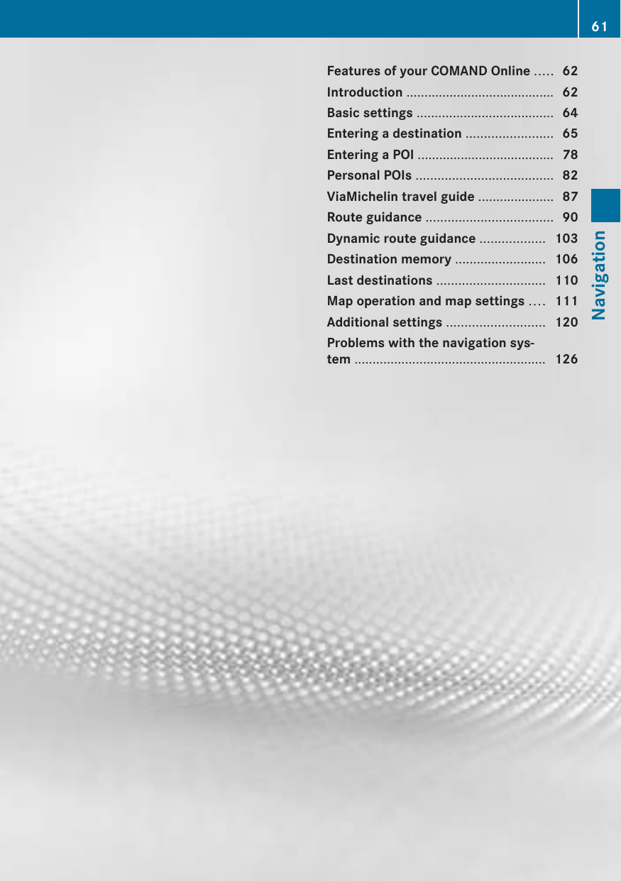 Features of your COMAND Online ..... 62Introduction ......................................... 62Basic settings ...................................... 64Entering a destination ........................ 65Entering a POI ...................................... 78Personal POIs ...................................... 82ViaMichelin travel guide ..................... 87Route guidance ................................... 90Dynamic route guidance .................. 103Destination memory ......................... 106Last destinations .............................. 110Map operation and map settings .... 111Additional settings ........................... 120Problems with the navigation sys-tem ..................................................... 12661Navigation