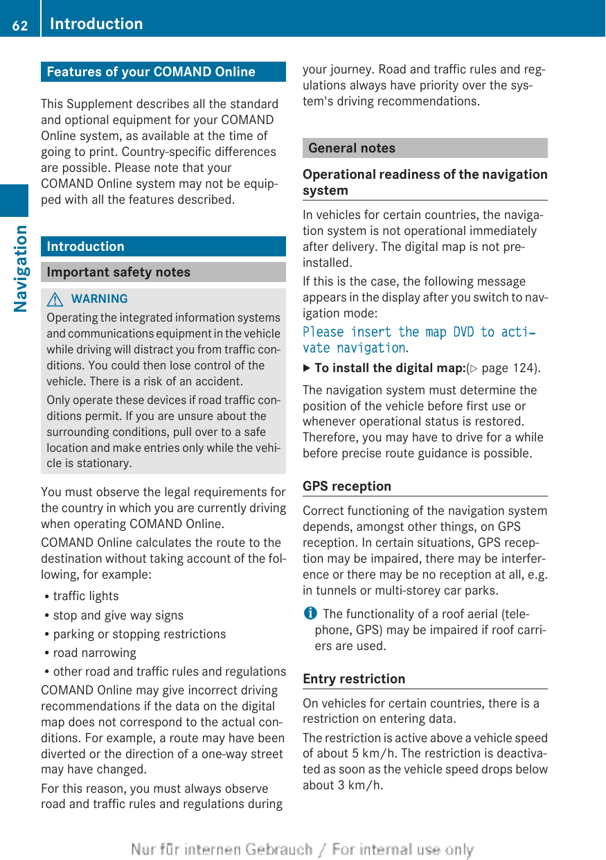 Features of your COMAND OnlineThis Supplement describes all the standardand optional equipment for your COMANDOnline system, as available at the time ofgoing to print. Country-specific differencesare possible. Please note that yourCOMAND Online system may not be equip-ped with all the features described.IntroductionImportant safety notesGWARNINGOperating the integrated information systemsand communications equipment in the vehiclewhile driving will distract you from traffic con-ditions. You could then lose control of thevehicle. There is a risk of an accident.Only operate these devices if road traffic con-ditions permit. If you are unsure about thesurrounding conditions, pull over to a safelocation and make entries only while the vehi-cle is stationary.You must observe the legal requirements forthe country in which you are currently drivingwhen operating COMAND Online.COMAND Online calculates the route to thedestination without taking account of the fol-lowing, for example:Rtraffic lightsRstop and give way signsRparking or stopping restrictionsRroad narrowingRother road and traffic rules and regulationsCOMAND Online may give incorrect drivingrecommendations if the data on the digitalmap does not correspond to the actual con-ditions. For example, a route may have beendiverted or the direction of a one-way streetmay have changed.For this reason, you must always observeroad and traffic rules and regulations duringyour journey. Road and traffic rules and reg-ulations always have priority over the sys-tem&apos;s driving recommendations.General notesOperational readiness of the navigationsystemIn vehicles for certain countries, the naviga-tion system is not operational immediatelyafter delivery. The digital map is not pre-installed.If this is the case, the following messageappears in the display after you switch to nav-igation mode:Please insert the map DVD to acti‐vate navigation.XTo install the digital map:(Y page 124).The navigation system must determine theposition of the vehicle before first use orwhenever operational status is restored.Therefore, you may have to drive for a whilebefore precise route guidance is possible.GPS receptionCorrect functioning of the navigation systemdepends, amongst other things, on GPSreception. In certain situations, GPS recep-tion may be impaired, there may be interfer-ence or there may be no reception at all, e.g.in tunnels or multi-storey car parks.iThe functionality of a roof aerial (tele-phone, GPS) may be impaired if roof carri-ers are used.Entry restrictionOn vehicles for certain countries, there is arestriction on entering data.The restriction is active above a vehicle speedof about 5 km/h. The restriction is deactiva-ted as soon as the vehicle speed drops belowabout 3 km/h.62 IntroductionNavigation