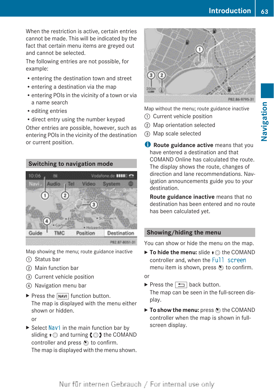 When the restriction is active, certain entriescannot be made. This will be indicated by thefact that certain menu items are greyed outand cannot be selected.The following entries are not possible, forexample:Rentering the destination town and streetRentering a destination via the mapRentering POIs in the vicinity of a town or viaa name searchRediting entriesRdirect entry using the number keypadOther entries are possible, however, such asentering POIs in the vicinity of the destinationor current position.Switching to navigation modeMap showing the menu; route guidance inactive:Status bar;Main function bar=Current vehicle position?Navigation menu barXPress the Ø function button.The map is displayed with the menu eithershown or hidden.orXSelect Navi in the main function bar bysliding ZV and turning cVd the COMANDcontroller and press W to confirm.The map is displayed with the menu shown.Map without the menu; route guidance inactive:Current vehicle position;Map orientation selected=Map scale selectediRoute guidance active means that youhave entered a destination and thatCOMAND Online has calculated the route.The display shows the route, changes ofdirection and lane recommendations. Nav-igation announcements guide you to yourdestination.Route guidance inactive means that nodestination has been entered and no routehas been calculated yet.Showing/hiding the menuYou can show or hide the menu on the map.XTo hide the menu: slide ZV the COMANDcontroller and, when the Full screenmenu item is shown, press W to confirm.orXPress the % back button.The map can be seen in the full-screen dis-play.XTo show the menu: press W the COMANDcontroller when the map is shown in full-screen display.Introduction 63NavigationZ
