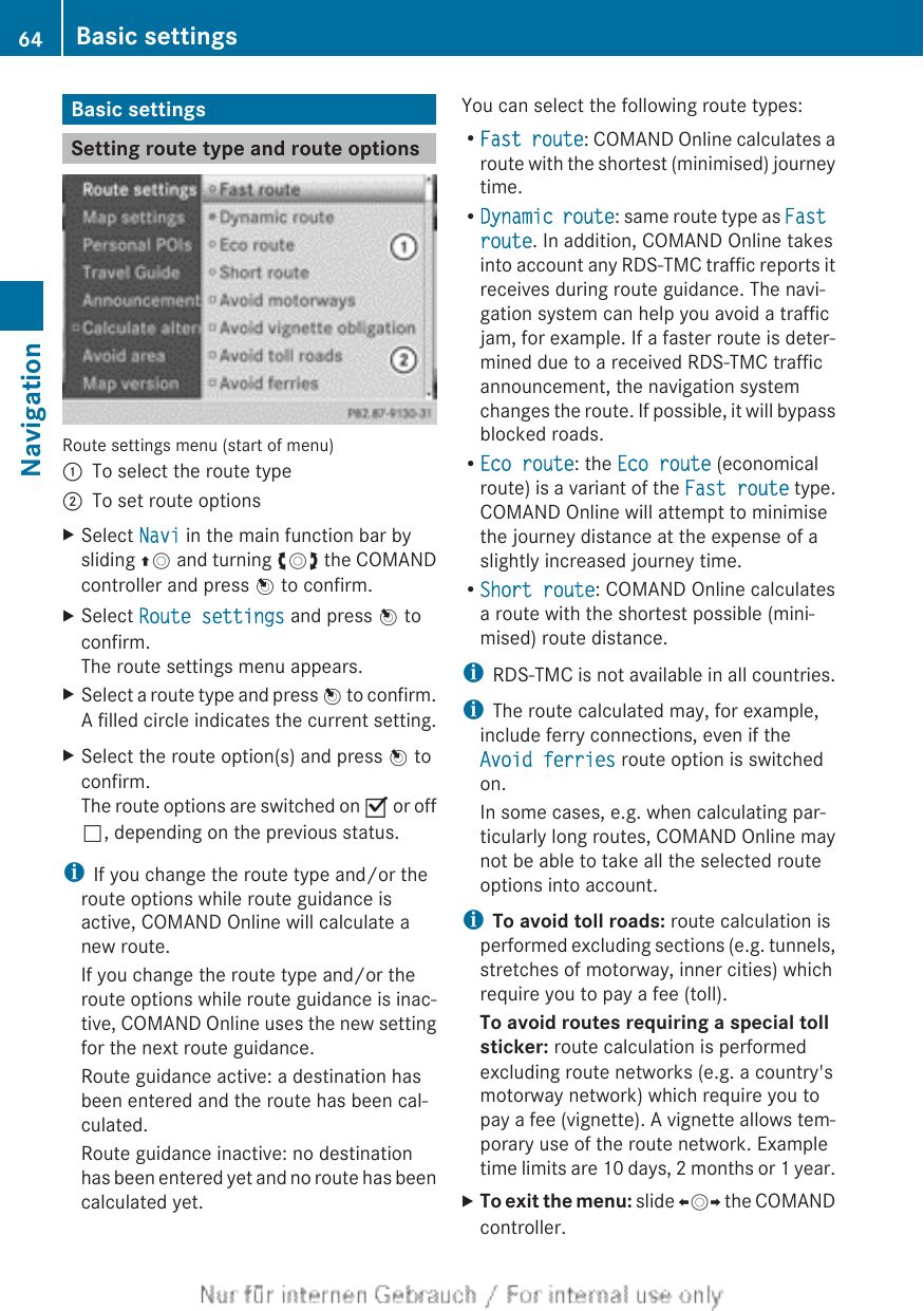 Basic settingsSetting route type and route optionsRoute settings menu (start of menu):To select the route type;To set route optionsXSelect Navi in the main function bar bysliding ZV and turning cVd the COMANDcontroller and press W to confirm.XSelect Route settings and press W toconfirm.The route settings menu appears.XSelect a route type and press W to confirm.A filled circle indicates the current setting.XSelect the route option(s) and press W toconfirm.The route options are switched on O or offª, depending on the previous status.iIf you change the route type and/or theroute options while route guidance isactive, COMAND Online will calculate anew route.If you change the route type and/or theroute options while route guidance is inac-tive, COMAND Online uses the new settingfor the next route guidance.Route guidance active: a destination hasbeen entered and the route has been cal-culated.Route guidance inactive: no destinationhas been entered yet and no route has beencalculated yet.You can select the following route types:RFast route: COMAND Online calculates aroute with the shortest (minimised) journeytime.RDynamic route: same route type as Fast route. In addition, COMAND Online takesinto account any RDS-TMC traffic reports itreceives during route guidance. The navi-gation system can help you avoid a trafficjam, for example. If a faster route is deter-mined due to a received RDS-TMC trafficannouncement, the navigation systemchanges the route. If possible, it will bypassblocked roads.REco route: the Eco route (economicalroute) is a variant of the Fast route type.COMAND Online will attempt to minimisethe journey distance at the expense of aslightly increased journey time.RShort route: COMAND Online calculatesa route with the shortest possible (mini-mised) route distance.iRDS-TMC is not available in all countries.iThe route calculated may, for example,include ferry connections, even if theAvoid ferries route option is switchedon.In some cases, e.g. when calculating par-ticularly long routes, COMAND Online maynot be able to take all the selected routeoptions into account.iTo avoid toll roads: route calculation isperformed excluding sections (e.g. tunnels,stretches of motorway, inner cities) whichrequire you to pay a fee (toll).To avoid routes requiring a special toll sticker: route calculation is performedexcluding route networks (e.g. a country&apos;smotorway network) which require you topay a fee (vignette). A vignette allows tem-porary use of the route network. Exampletime limits are 10 days, 2 months or 1 year.XTo exit the menu: slide XVY the COMANDcontroller.64 Basic settingsNavigation