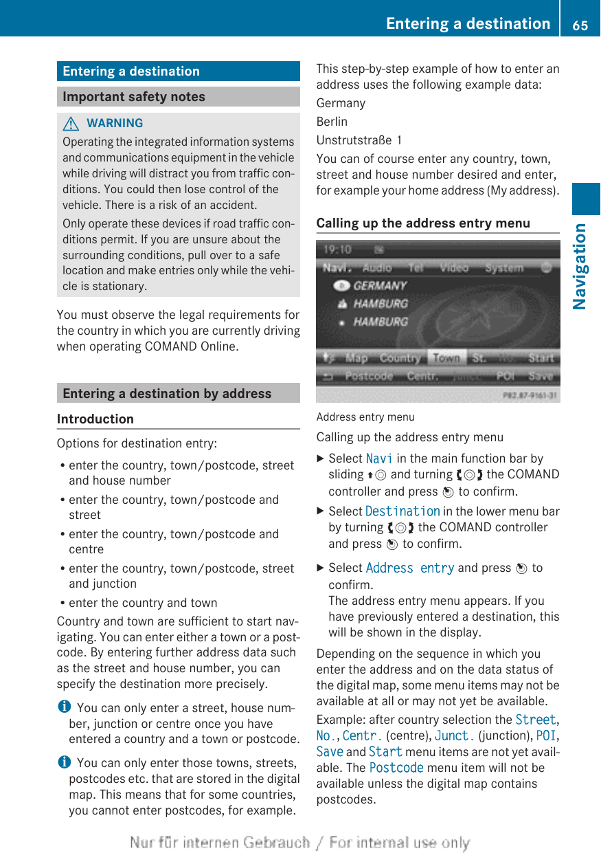 Entering a destinationImportant safety notesGWARNINGOperating the integrated information systemsand communications equipment in the vehiclewhile driving will distract you from traffic con-ditions. You could then lose control of thevehicle. There is a risk of an accident.Only operate these devices if road traffic con-ditions permit. If you are unsure about thesurrounding conditions, pull over to a safelocation and make entries only while the vehi-cle is stationary.You must observe the legal requirements forthe country in which you are currently drivingwhen operating COMAND Online.Entering a destination by addressIntroductionOptions for destination entry:Renter the country, town/postcode, streetand house numberRenter the country, town/postcode andstreetRenter the country, town/postcode andcentreRenter the country, town/postcode, streetand junctionRenter the country and townCountry and town are sufficient to start nav-igating. You can enter either a town or a post-code. By entering further address data suchas the street and house number, you canspecify the destination more precisely.iYou can only enter a street, house num-ber, junction or centre once you haveentered a country and a town or postcode.iYou can only enter those towns, streets,postcodes etc. that are stored in the digitalmap. This means that for some countries,you cannot enter postcodes, for example.This step-by-step example of how to enter anaddress uses the following example data:GermanyBerlinUnstrutstraße 1You can of course enter any country, town,street and house number desired and enter,for example your home address (My address).Calling up the address entry menuAddress entry menuCalling up the address entry menuXSelect Navi in the main function bar bysliding ZV and turning cVd the COMANDcontroller and press W to confirm.XSelect Destination in the lower menu barby turning cVd the COMAND controllerand press W to confirm.XSelect Address entry and press W toconfirm.The address entry menu appears. If youhave previously entered a destination, thiswill be shown in the display.Depending on the sequence in which youenter the address and on the data status ofthe digital map, some menu items may not beavailable at all or may not yet be available.Example: after country selection the Street,No., Centr. (centre), Junct. (junction), POI,Save and Start menu items are not yet avail-able. The Postcode menu item will not beavailable unless the digital map containspostcodes.Entering a destination 65NavigationZ