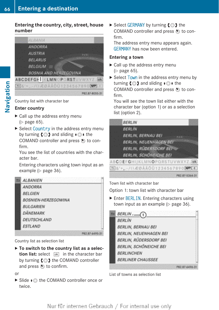 Entering the country, city, street, housenumberCountry list with character barEnter countryXCall up the address entry menu(Y page 65).XSelect Country in the address entry menuby turning cVd and sliding ZVÆ theCOMAND controller and press W to con-firm.You see the list of countries with the char-acter bar.Entering characters using town input as anexample (Y page 36).Country list as selection listXTo switch to the country list as a selec-tion list: select ¬ in the character barby turning cVd the COMAND controllerand press W to confirm.orXSlide ZV the COMAND controller once ortwice.XSelect GERMANY by turning cVd theCOMAND controller and press W to con-firm.The address entry menu appears again.GERMANY has now been entered.Entering a townXCall up the address entry menu(Y page 65).XSelect Town in the address entry menu byturning cVd and sliding ZVÆ theCOMAND controller and press W to con-firm.You will see the town list either with thecharacter bar (option 1) or as a selectionlist (option 2).Town list with character barOption 1: town list with character barXEnter BERLIN. Entering characters usingtown input as an example (Y page 36).List of towns as selection list66 Entering a destinationNavigation