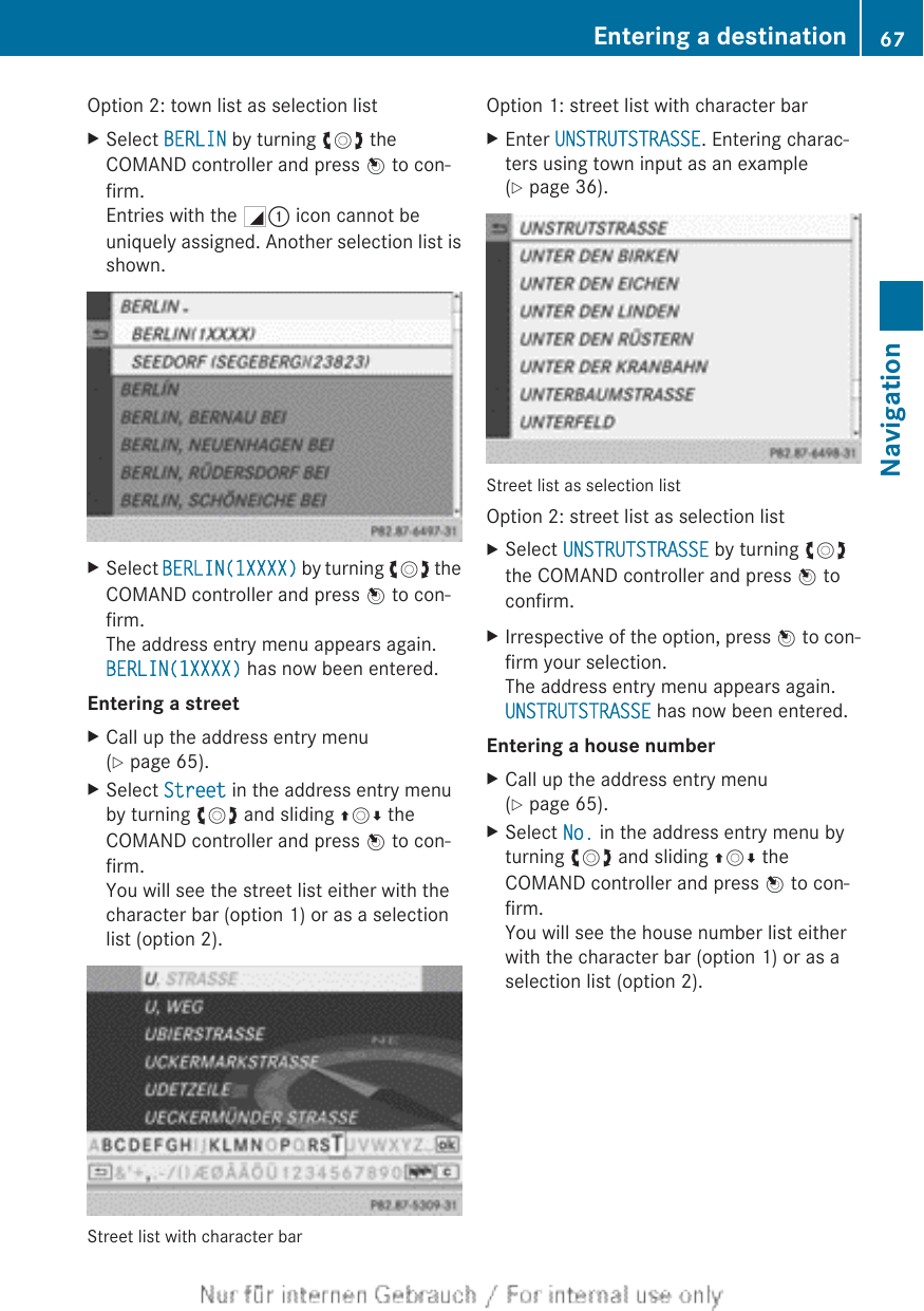 Option 2: town list as selection listXSelect BERLIN by turning cVd theCOMAND controller and press W to con-firm.Entries with the G: icon cannot beuniquely assigned. Another selection list isshown.XSelect BERLIN(1XXXX) by turning cVd theCOMAND controller and press W to con-firm.The address entry menu appears again.BERLIN(1XXXX) has now been entered.Entering a streetXCall up the address entry menu(Y page 65).XSelect Street in the address entry menuby turning cVd and sliding ZVÆ theCOMAND controller and press W to con-firm.You will see the street list either with thecharacter bar (option 1) or as a selectionlist (option 2).Street list with character barOption 1: street list with character barXEnter UNSTRUTSTRASSE. Entering charac-ters using town input as an example(Y page 36).Street list as selection listOption 2: street list as selection listXSelect UNSTRUTSTRASSE by turning cVdthe COMAND controller and press W toconfirm.XIrrespective of the option, press W to con-firm your selection.The address entry menu appears again.UNSTRUTSTRASSE has now been entered.Entering a house numberXCall up the address entry menu(Y page 65).XSelect No. in the address entry menu byturning cVd and sliding ZVÆ theCOMAND controller and press W to con-firm.You will see the house number list eitherwith the character bar (option 1) or as aselection list (option 2).Entering a destination 67NavigationZ