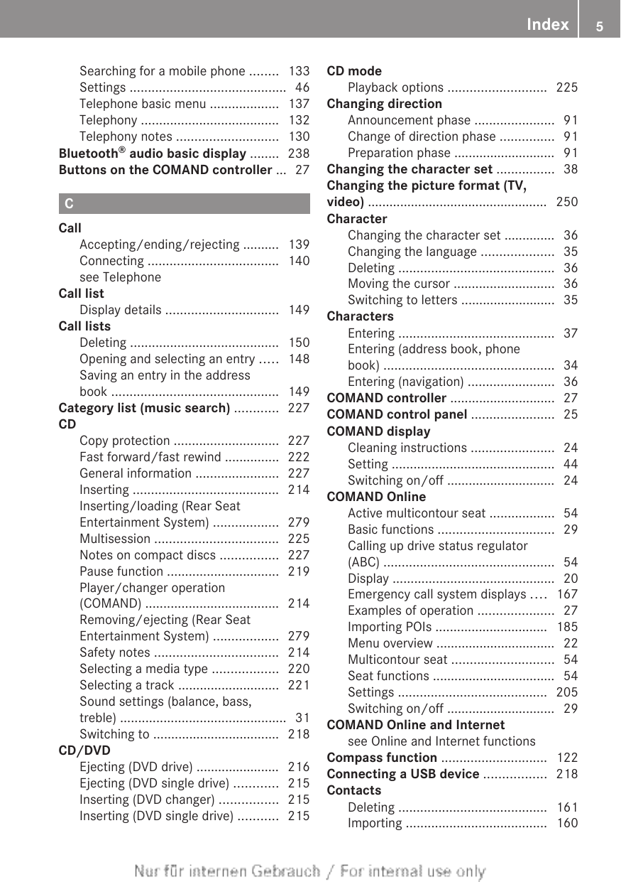 Searching for a mobile phone ........ 133Settings ........................................... 46Telephone basic menu ................... 137Telephony ...................................... 132Telephony notes ............................ 130Bluetooth® audio basic display ........ 238Buttons on the COMAND controller ... 27CCallAccepting/ending/rejecting .......... 139Connecting .................................... 140see Telephone                                          Call listDisplay details ............................... 149Call listsDeleting ......................................... 150Opening and selecting an entry ..... 148Saving an entry in the addressbook .............................................. 149Category list (music search) ............ 227CDCopy protection ............................. 227Fast forward/fast rewind ............... 222General information ....................... 227Inserting ........................................ 214Inserting/loading (Rear SeatEntertainment System) .................. 279Multisession .................................. 225Notes on compact discs ................ 227Pause function ............................... 219Player/changer operation(COMAND) ..................................... 214Removing/ejecting (Rear SeatEntertainment System) .................. 279Safety notes .................................. 214Selecting a media type .................. 220Selecting a track ............................ 221Sound settings (balance, bass,treble) .............................................. 31Switching to ................................... 218CD/DVDEjecting (DVD drive) ....................... 216Ejecting (DVD single drive) ............ 215Inserting (DVD changer) ................ 215Inserting (DVD single drive) ........... 215CD modePlayback options ........................... 225Changing directionAnnouncement phase ...................... 91Change of direction phase ............... 91Preparation phase ............................ 91Changing the character set ................ 38Changing the picture format (TV,video) .................................................. 250CharacterChanging the character set .............. 36Changing the language .................... 35Deleting ........................................... 36Moving the cursor ............................ 36Switching to letters .......................... 35CharactersEntering ........................................... 37Entering (address book, phonebook) ............................................... 34Entering (navigation) ........................ 36COMAND controller ............................. 27COMAND control panel ....................... 25COMAND displayCleaning instructions ....................... 24Setting ............................................. 44Switching on/off .............................. 24COMAND OnlineActive multicontour seat .................. 54Basic functions ................................ 29Calling up drive status regulator(ABC) ............................................... 54Display ............................................. 20Emergency call system displays .... 167Examples of operation ..................... 27Importing POIs ............................... 185Menu overview ................................. 22Multicontour seat ............................ 54Seat functions .................................. 54Settings ......................................... 205Switching on/off .............................. 29COMAND Online and Internetsee Online and Internet functions            Compass function ............................. 122Connecting a USB device ................. 218ContactsDeleting ......................................... 161Importing ....................................... 160Index 5