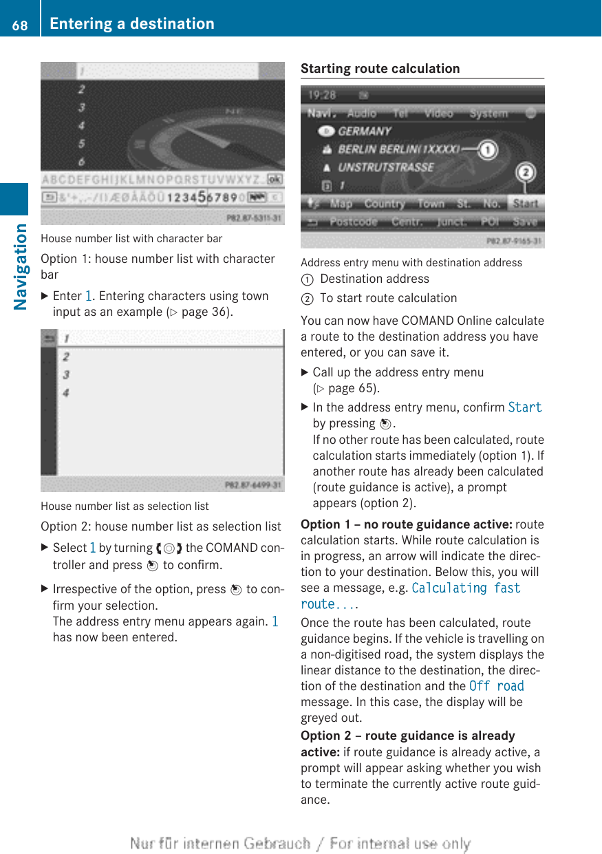 House number list with character barOption 1: house number list with characterbarXEnter 1. Entering characters using towninput as an example (Y page 36).House number list as selection listOption 2: house number list as selection listXSelect 1 by turning cVd the COMAND con-troller and press W to confirm.XIrrespective of the option, press W to con-firm your selection.The address entry menu appears again. 1has now been entered.Starting route calculationAddress entry menu with destination address:Destination address;To start route calculationYou can now have COMAND Online calculatea route to the destination address you haveentered, or you can save it.XCall up the address entry menu(Y page 65).XIn the address entry menu, confirm Startby pressing W.If no other route has been calculated, routecalculation starts immediately (option 1). Ifanother route has already been calculated(route guidance is active), a promptappears (option 2).Option 1 – no route guidance active: routecalculation starts. While route calculation isin progress, an arrow will indicate the direc-tion to your destination. Below this, you willsee a message, e.g. Calculating fast route....Once the route has been calculated, routeguidance begins. If the vehicle is travelling ona non-digitised road, the system displays thelinear distance to the destination, the direc-tion of the destination and the Off roadmessage. In this case, the display will begreyed out.Option 2 – route guidance is already active: if route guidance is already active, aprompt will appear asking whether you wishto terminate the currently active route guid-ance.68 Entering a destinationNavigation