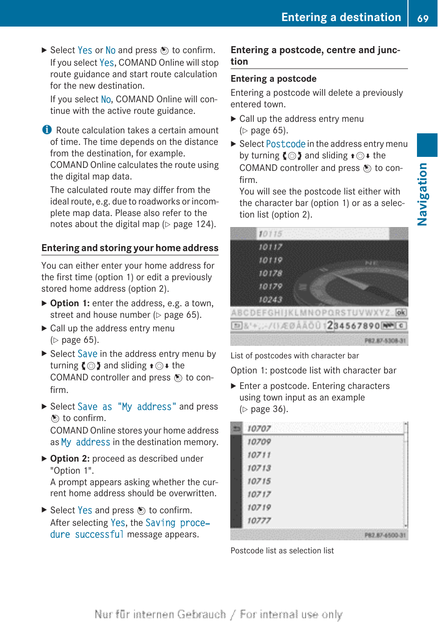 XSelect Yes or No and press W to confirm.If you select Yes, COMAND Online will stoproute guidance and start route calculationfor the new destination.If you select No, COMAND Online will con-tinue with the active route guidance.iRoute calculation takes a certain amountof time. The time depends on the distancefrom the destination, for example.COMAND Online calculates the route usingthe digital map data.The calculated route may differ from theideal route, e.g. due to roadworks or incom-plete map data. Please also refer to thenotes about the digital map (Y page 124).Entering and storing your home addressYou can either enter your home address forthe first time (option 1) or edit a previouslystored home address (option 2).XOption 1: enter the address, e.g. a town,street and house number (Y page 65).XCall up the address entry menu(Y page 65).XSelect Save in the address entry menu byturning cVd and sliding ZVÆ theCOMAND controller and press W to con-firm.XSelect Save as &quot;My address&quot; and pressW to confirm.COMAND Online stores your home addressas My address in the destination memory.XOption 2: proceed as described under&quot;Option 1&quot;.A prompt appears asking whether the cur-rent home address should be overwritten.XSelect Yes and press W to confirm.After selecting Yes, the Saving proce‐dure successful message appears.Entering a postcode, centre and junc-tionEntering a postcodeEntering a postcode will delete a previouslyentered town.XCall up the address entry menu(Y page 65).XSelect Postcode in the address entry menuby turning cVd and sliding ZVÆ theCOMAND controller and press W to con-firm.You will see the postcode list either withthe character bar (option 1) or as a selec-tion list (option 2).List of postcodes with character barOption 1: postcode list with character barXEnter a postcode. Entering charactersusing town input as an example(Y page 36).Postcode list as selection listEntering a destination 69NavigationZ
