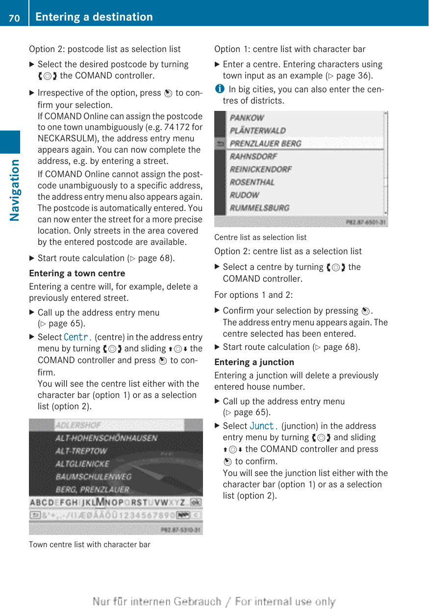 Option 2: postcode list as selection listXSelect the desired postcode by turningcVd the COMAND controller.XIrrespective of the option, press W to con-firm your selection.If COMAND Online can assign the postcodeto one town unambiguously (e.g. 74172 forNECKARSULM), the address entry menuappears again. You can now complete theaddress, e.g. by entering a street.If COMAND Online cannot assign the post-code unambiguously to a specific address,the address entry menu also appears again.The postcode is automatically entered. Youcan now enter the street for a more preciselocation. Only streets in the area coveredby the entered postcode are available.XStart route calculation (Y page 68).Entering a town centreEntering a centre will, for example, delete apreviously entered street.XCall up the address entry menu(Y page 65).XSelect Centr. (centre) in the address entrymenu by turning cVd and sliding ZVÆ theCOMAND controller and press W to con-firm.You will see the centre list either with thecharacter bar (option 1) or as a selectionlist (option 2).Town centre list with character barOption 1: centre list with character barXEnter a centre. Entering characters usingtown input as an example (Y page 36).iIn big cities, you can also enter the cen-tres of districts.Centre list as selection listOption 2: centre list as a selection listXSelect a centre by turning cVd theCOMAND controller.For options 1 and 2:XConfirm your selection by pressing W.The address entry menu appears again. Thecentre selected has been entered.XStart route calculation (Y page 68).Entering a junctionEntering a junction will delete a previouslyentered house number.XCall up the address entry menu(Y page 65).XSelect Junct. (junction) in the addressentry menu by turning cVd and slidingZVÆ the COMAND controller and pressW to confirm.You will see the junction list either with thecharacter bar (option 1) or as a selectionlist (option 2).70 Entering a destinationNavigation