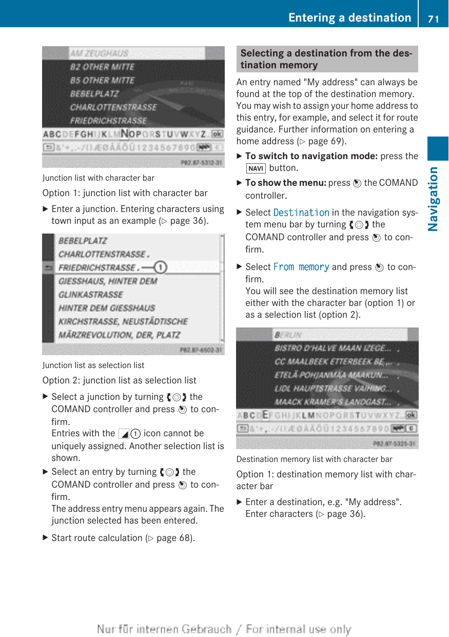 Junction list with character barOption 1: junction list with character barXEnter a junction. Entering characters usingtown input as an example (Y page 36).Junction list as selection listOption 2: junction list as selection listXSelect a junction by turning cVd theCOMAND controller and press W to con-firm.Entries with the G: icon cannot beuniquely assigned. Another selection list isshown.XSelect an entry by turning cVd theCOMAND controller and press W to con-firm.The address entry menu appears again. Thejunction selected has been entered.XStart route calculation (Y page 68).Selecting a destination from the des-tination memoryAn entry named &quot;My address&quot; can always befound at the top of the destination memory.You may wish to assign your home address tothis entry, for example, and select it for routeguidance. Further information on entering ahome address (Y page 69).XTo switch to navigation mode: press theØ button.XTo show the menu: press W the COMANDcontroller.XSelect Destination in the navigation sys-tem menu bar by turning cVd theCOMAND controller and press W to con-firm.XSelect From memory and press W to con-firm.You will see the destination memory listeither with the character bar (option 1) oras a selection list (option 2).Destination memory list with character barOption 1: destination memory list with char-acter barXEnter a destination, e.g. &quot;My address&quot;.Enter characters (Y page 36).Entering a destination 71NavigationZ