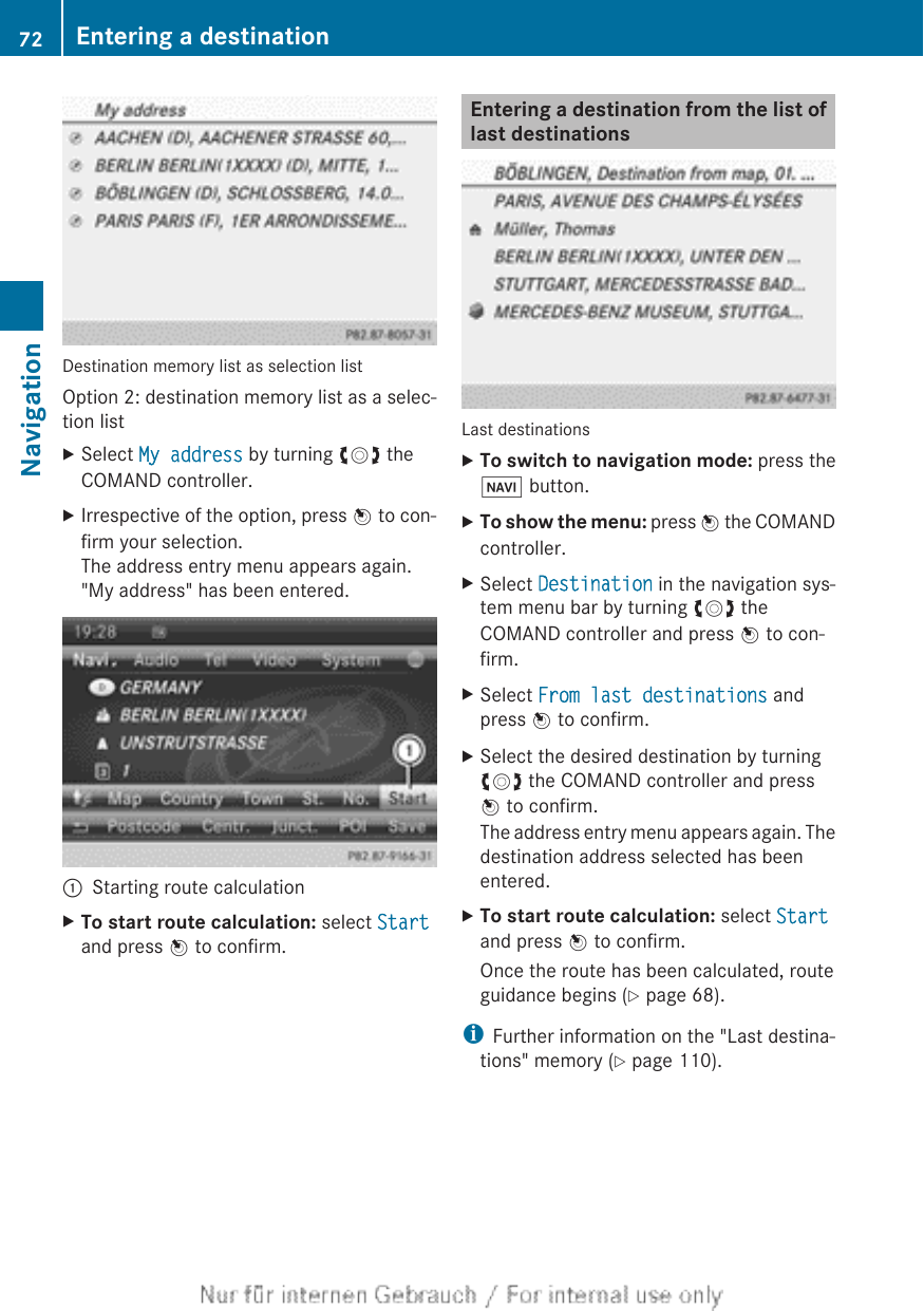 Destination memory list as selection listOption 2: destination memory list as a selec-tion listXSelect My address by turning cVd theCOMAND controller.XIrrespective of the option, press W to con-firm your selection.The address entry menu appears again.&quot;My address&quot; has been entered.:Starting route calculationXTo start route calculation: select Startand press W to confirm.Entering a destination from the list oflast destinationsLast destinationsXTo switch to navigation mode: press theØ button.XTo show the menu: press W the COMANDcontroller.XSelect Destination in the navigation sys-tem menu bar by turning cVd theCOMAND controller and press W to con-firm.XSelect From last destinations andpress W to confirm.XSelect the desired destination by turningcVd the COMAND controller and pressW to confirm.The address entry menu appears again. Thedestination address selected has beenentered.XTo start route calculation: select Startand press W to confirm.Once the route has been calculated, routeguidance begins (Y page 68).iFurther information on the &quot;Last destina-tions&quot; memory (Y page 110).72 Entering a destinationNavigation