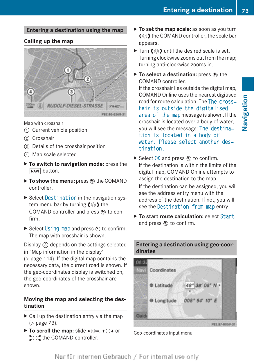 Entering a destination using the mapCalling up the mapMap with crosshair:Current vehicle position;Crosshair=Details of the crosshair position?Map scale selectedXTo switch to navigation mode: press theØ button.XTo show the menu: press W the COMANDcontroller.XSelect Destination in the navigation sys-tem menu bar by turning cVd theCOMAND controller and press W to con-firm.XSelect Using map and press W to confirm.The map with crosshair is shown.Display = depends on the settings selectedin &quot;Map information in the display&quot;(Y page 114). If the digital map contains thenecessary data, the current road is shown. Ifthe geo-coordinates display is switched on,the geo-coordinates of the crosshair areshown.Moving the map and selecting the des-tinationXCall up the destination entry via the map(Y page 73).XTo scroll the map: slide XVY, ZVÆ oraVb the COMAND controller.XTo set the map scale: as soon as you turncVd the COMAND controller, the scale barappears.XTurn cVd until the desired scale is set.Turning clockwise zooms out from the map;turning anti-clockwise zooms in.XTo select a destination: press W theCOMAND controller.If the crosshair lies outside the digital map,COMAND Online uses the nearest digitisedroad for route calculation. The The cross‐hair is outside the digitalised area of the map message is shown. If thecrosshair is located over a body of water,you will see the message: The destina‐tion is located in a body of water. Please select another des‐tination.XSelect OK and press W to confirm.If the destination is within the limits of thedigital map, COMAND Online attempts toassign the destination to the map.If the destination can be assigned, you willsee the address entry menu with theaddress of the destination. If not, you willsee the Destination from map entry.XTo start route calculation: select Startand press W to confirm.Entering a destination using geo-coor-dinatesGeo-coordinates input menuEntering a destination 73NavigationZ