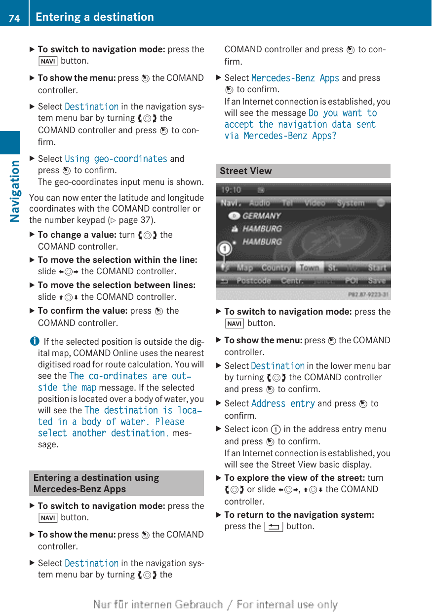 XTo switch to navigation mode: press theØ button.XTo show the menu: press W the COMANDcontroller.XSelect Destination in the navigation sys-tem menu bar by turning cVd theCOMAND controller and press W to con-firm.XSelect Using geo-coordinates andpress W to confirm.The geo-coordinates input menu is shown.You can now enter the latitude and longitudecoordinates with the COMAND controller orthe number keypad (Y page 37).XTo change a value: turn cVd theCOMAND controller.XTo move the selection within the line:slide XVY the COMAND controller.XTo move the selection between lines:slide ZVÆ the COMAND controller.XTo confirm the value: press W theCOMAND controller.iIf the selected position is outside the dig-ital map, COMAND Online uses the nearestdigitised road for route calculation. You willsee the The co-ordinates are out‐side the map message. If the selectedposition is located over a body of water, youwill see the The destination is loca‐ted in a body of water. Please select another destination. mes-sage.Entering a destination usingMercedes-Benz AppsXTo switch to navigation mode: press theØ button.XTo show the menu: press W the COMANDcontroller.XSelect Destination in the navigation sys-tem menu bar by turning cVd theCOMAND controller and press W to con-firm.XSelect Mercedes-Benz Apps and pressW to confirm.If an Internet connection is established, youwill see the message Do you want to accept the navigation data sent via Mercedes-Benz Apps?Street ViewXTo switch to navigation mode: press theØ button.XTo show the menu: press W the COMANDcontroller.XSelect Destination in the lower menu barby turning cVd the COMAND controllerand press W to confirm.XSelect Address entry and press W toconfirm.XSelect icon : in the address entry menuand press W to confirm.If an Internet connection is established, youwill see the Street View basic display.XTo explore the view of the street: turncVd or slide XVY, ZVÆ the COMANDcontroller.XTo return to the navigation system:press the % button.74 Entering a destinationNavigation